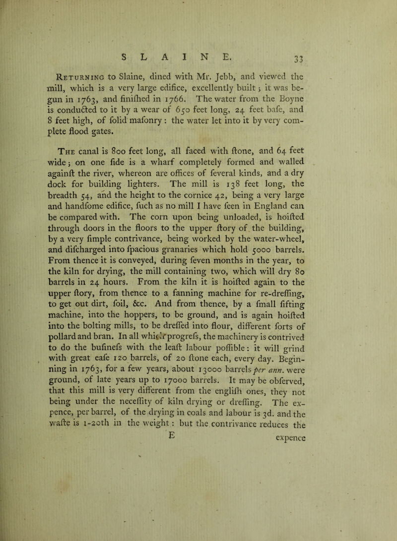 Returning to Slaine, dined with Mr. Jebb, and viewed the mill, which is a very large edifice, excellently built; it was be- gun in 1763, and finifiied in 1766. The water from the Boyne is condudted to it by a wear of 650 feet long, 24 feet bafe, and 8 feet high, of folid mafonry ; the water let into it by very com- plete flood gates. The canal is 800 feet long, all faced with ftone, and 64 feet wide; on one fide is a wharf completely formed and walled , againft the river, whereon are offices of feveral kinds, and a dry dock for building lighters. The mill is 138 feet long, the breadth 54, and the height to the cornice 42, being a very large and handfome edifice, fuch as no mill I have feen in England can be compared with. The corn upon being unloaded, is hoifted through doors in the floors to the upper flory of the building, by a very Ample contrivance, being worked by the water-wheel, and difcharged into fpacious granaries which hold 5000 barrels. From thence it is conveyed, during feven months in the year, to the kiln for drying, the mill containing two, which will dry 80 barrels in 24 hours. From the kiln it is hoifted again to the upper ftory, from thence to a fanning machine for re-drefling, to get out dirt, foil, &c. And from thence, by a fmall fifting machine, into the hoppers, to be ground, and is again hoifted into the bolting mills, to be drelTed into flour, different forts of pollard and bran. In all whii-lr progrefs, the machineiy is contrived to do the bufmefs with the leaft labour poffible: it will grind with great eafe 120 barrels, of 20 ftone each, every day. Begin- ning in 1763, for a few years, about 13000 barrelsann. were ground, of late years up to 17000 barrels. It maybe obferved, that this mill is very different from the englifn ones, they not being under the neceflity of kiln drying or drefflng. The ex- pence, per barrel, of the drying in coals and labour is 3d. and the vvafte is i-20th in the weight: but the contrivance reduces the E expence