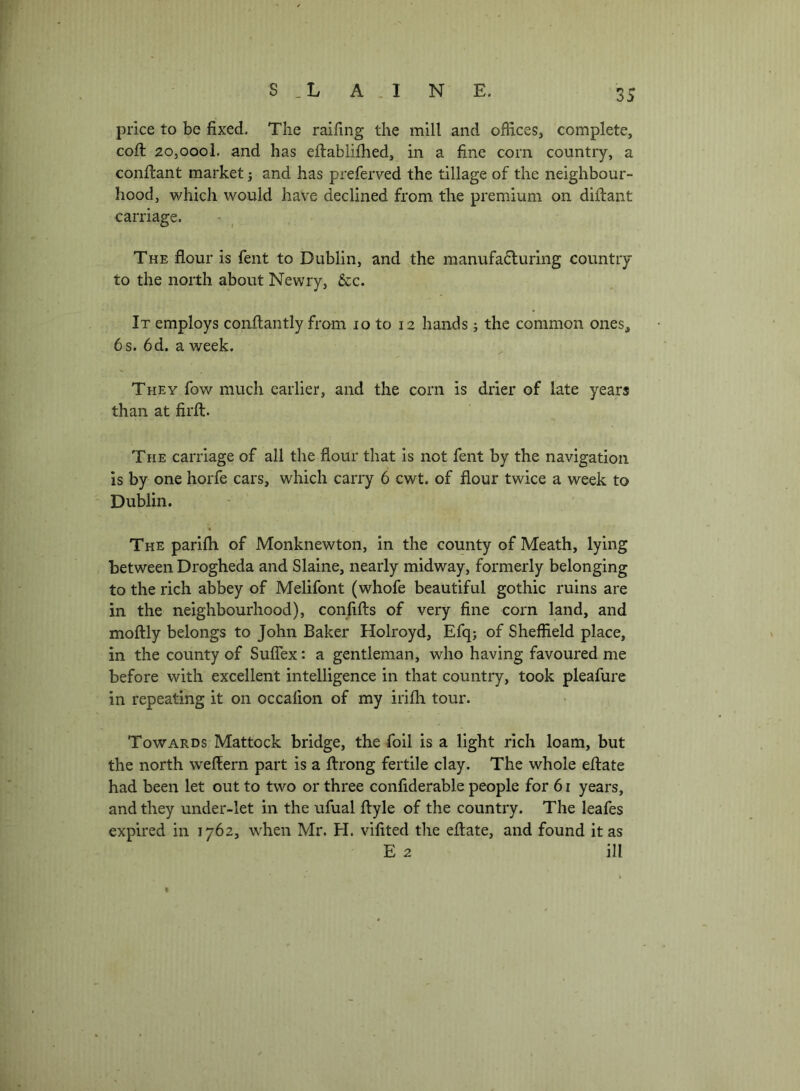 w S _L A . I N E. 35 price to be fixed. The raifing the mill and offices, complete, cofl 2o,oool. and has eflablifhed, in a fine corn country, a conflant market j and has preferved the tillage of the neighbour- hood, which would have declined from the premium on diftant carriage. The flour is fent to Dublin, and the manufafluring country to the north about Newry, 5cc. 1^ It employs conflantly from lo to 12 hands; the common ones, 8 6s. 6d, a week. ' They fow much earlier, and the corn is drier of late years S than at firfl. I The carriage of all the flour that is not fent by the navigation is by one horfe cars, which carry 6 cwt. of flour twice a week to Dublin. :fo'' The parifli of Monknewton, in the county of Meath, lying between Drogheda and Slaine, nearly midway, formerly belonging to the rich abbey of Melifont (whofe beautiful gothic ruins are in the neighbourhood), confifts of very fine corn land, and moftly belongs to John Baker Holroyd, Efq; of Sheffield place, in the county of SufTex: a gentleman, who having favoured me before with excellent intelligence in that country, took pleafure in repeating it on occafion of my irifli tour. Towards Mattock bridge, the foil is a light rich loam, but the north weflern part is a ftrong fertile clay. The whole eflate had been let out to two or three confiderable people for 61 years, and they under-let in the ufual ftyle of the country. The leafes expired in 1762, when Mr. H. vifited the eflate, and found it as E 2 ill «