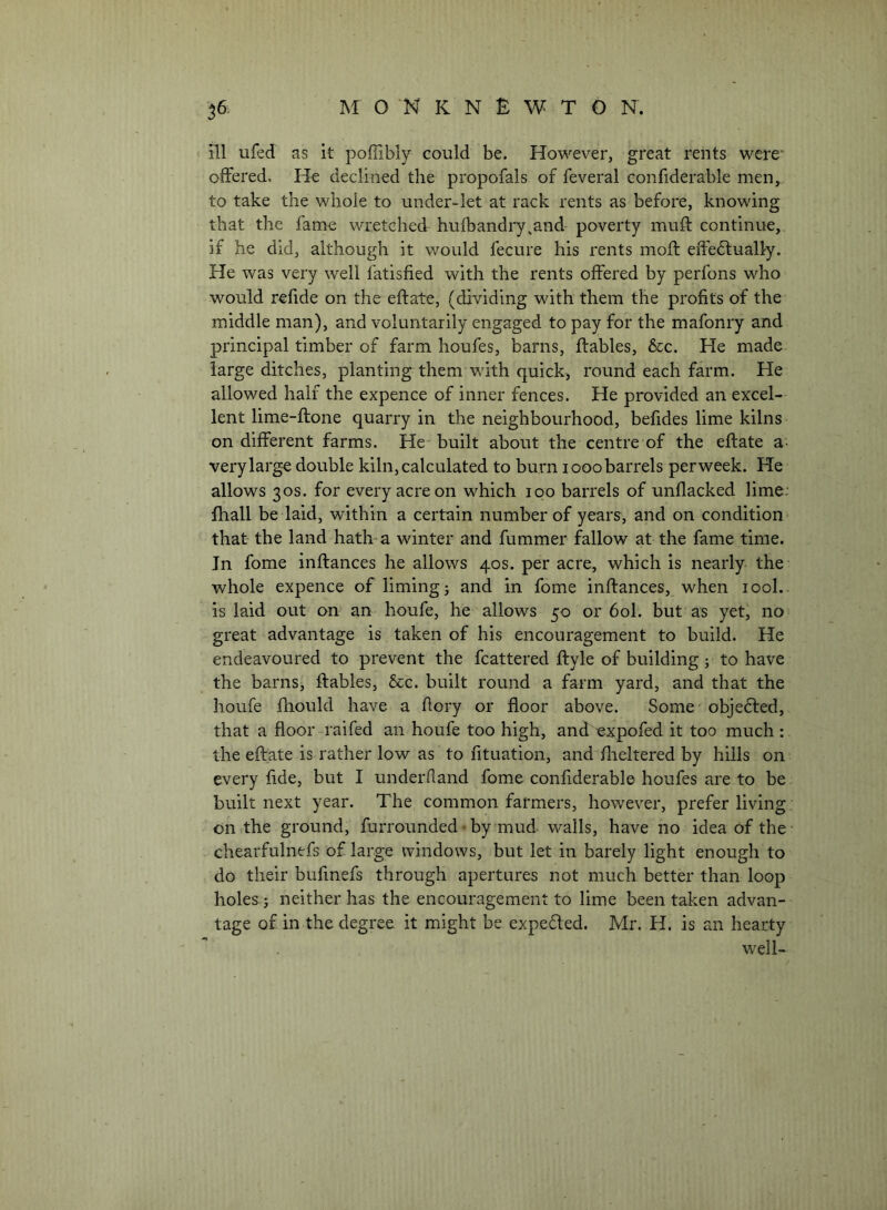 ill ufed as it poflibly could be. However, great rents were‘ offered. He declined the propofals of feveral confiderable men, to take the whole to under-let at rack rents as before, knowing that the fame wretched hufbandry^and poverty muff continue, if he did, although it v/ould fecure his rents mold effe6lually. He was very well fatisfied with the rents offered by perfons who would refide on the eftate, (dividing with them the profits of the middle man), and voluntarily engaged to pay for the mafonry and principal timber of farm houfes, barns, ftables, &c. He made large ditches, planting them with quick, round each farm. He allowed half the expence of inner fences. He provided an excel- lent lime-ftone quarry in the neighbourhood, befdes lime kilns on different farms. He built about the centre of the eftate a- very large double kiln, calculated to burn looobarrels perweek. He allows 30s. for every acre on which 100 barrels of unflacked lime: fhall be laid, within a certain number of years, and on condition- that the land hatff a winter and fummer fallow at the fame time. Jn fome inftances he allows 40s. per acre, which is nearly the whole expence of liming; and in fome inftances, when lool.. is laid out on an houfe, he allows 50 or 60I. but as yet, no great advantage is taken of his encouragement to build. He endeavoured to prevent the fcattered ftyle of building; to have the barns, ftables, &c. built round a farm yard, and that the houfe fhould have a ftory or floor above. Some objefted, that a floor raifed an houfe too high, and expofed it too much : the eftate is rather low as to fituation, and flieltered by hills on every fide, but I underhand fome confiderable houfes are to be built next year. The common farmers, however, prefer living on the ground, furrounded • by mud walls, have no idea of the chearfulnefs of large windows, but let in barely light enough to do their bufmefs through apertures not much better than loop holes; neither has the encouragement to lime been taken advan- tage of in the degree it might be expeded. Mr. H. is an hearty well-