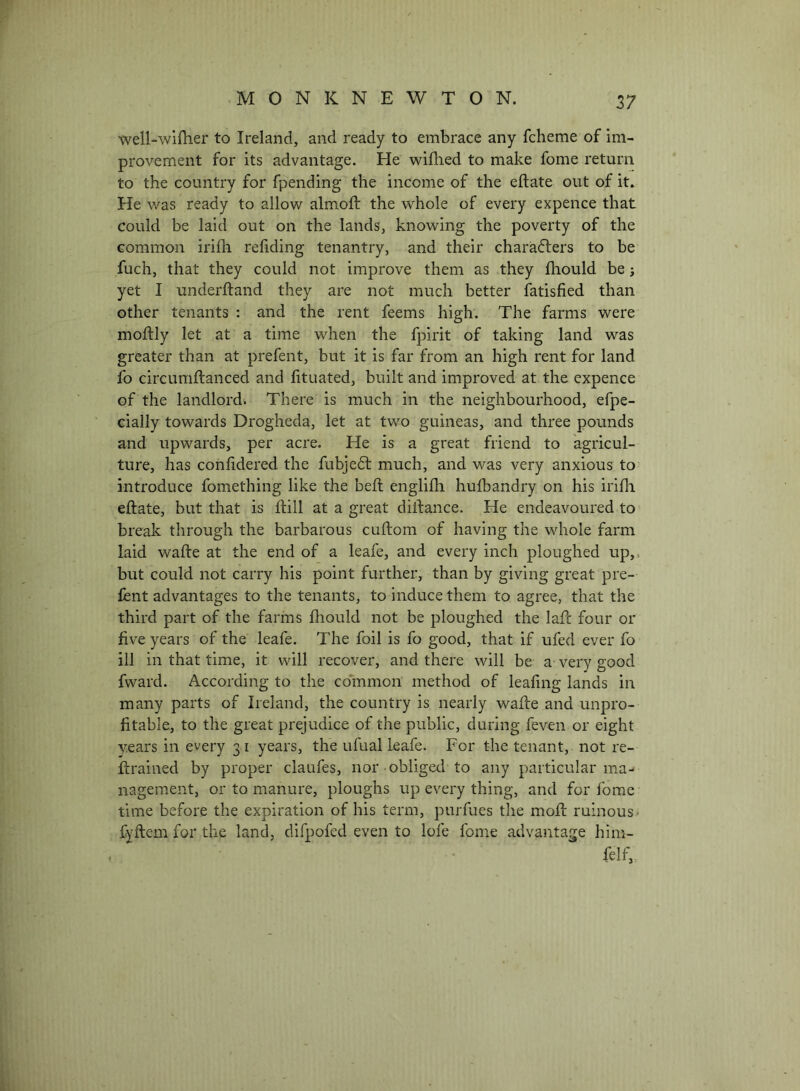 well-wifher to Ireland, and ready to embrace any fcheme of im- provement for its advantage. He wiflied to make fome return to the country for fpending the income of the eftate out of it. He was ready to allow almoft the whole of every expence that could be laid out on the lands, knowing the poverty of the common irifli refiding tenantry, and their characters to be fuch, that they could not improve them as they fliould be j yet I underftand they are not much better fatisfied than other tenants : and the rent feems high. The farms were moftly let at a time when the fpirit of taking land was greater than at prefent, but it is far from an high rent for land fo circumftanced and lituated, built and improved at the expence of the landlord. There is much in the neighbourhood, efpe- cially towards Drogheda, let at two guineas, and three pounds and upwards, per acre. He is a great friend to agricul- ture, has conlidered the fubjeCt much, and was very anxious to introduce fomething like the befl englilh hufbandry on his irifh eftate, but that is ftill at a great diftance. He endeavoured to break through the barbarous cuftom of having the whole farm laid wafte at the end of a leafe, and every inch ploughed up,, but could not carry his point further, than by giving great pre- lent advantages to the tenants, to induce them to agree, that the third part of the farms fhould not be ploughed the laft four or five years of the leafe. The foil is fo good, that if ufed ever fo ill in that time, it will recover, and there will be a very good fward. According to the common method of leafing lands in many parts of Ireland, the country is nearly wafte and unpro- fitable, to the great prejudice of the public, during feven or eight years in every 31 years, the ufual leafe. For the tenant, not re- ftrained by proper claufes, nor obliged to any particular ma- nagement, or to manure, ploughs up every thing, and for fome time before the expiration of his term, purfues the moft ruinous> fyftem for the land, difpofed even to lofe fome advantage him- felf,.
