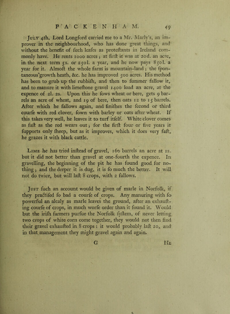 July 4th, Lord Longford carried me to a Mr. Marly’s, an im- prover in the neighbourhood, who has done great things, and without the benefit of fuch leafes as proteftants in Ireland com- monly have. He rents 1000 acres j at firft if was at 20d. an acre, in the next term 5 s. or 2501. a year, and he now pays 850I. a year for it. Almofl the whole farm' is mountain-land 5 the fpon- taneous'growth heath, 6cc. he has improved 500 acres. His method has been to grub up the rubbifh, and then to fummer fallow it, and to manure it with limeftone gravel 1400 load an acre, at the expence of 2I. 2s. Upon this he fows wheat or here, gets 9 bar- rels an acre of wheat, and 19 of here, then oats 12 to 15 barrels. After which he fallows again, and finifhes the fecond or third courfe with red clover, fown with barley or oats after wheat. If this takes very well, he leaves it to turf itfelf. White clover comes as faff as the red wears out j for the firft four or five years it fupports only fheep, but as it improves, which it does very faft,, he grazes it with black cattle. Lime he has tried inftead of gravel, 160 barrels an acre at is.. but it did not better than gravel at one-fourth the expence. In gravelling, the beginning of the pit he has found good for no- thing j and the deeper it is dug, it is fo much the better. It will not do twice, but will laft 8 crops, with 2 fallows. Just fuch an account would be given of marie in Norfolk, if they pra6lifed fo bad a courfe of crops. Any manuring with fo powerful an alcaly as marie leaves the ground, after an exhauft- ing courfe of crops, in much worfe order than it found it. Would but the irifti farmers purfue the Norfolk fyftem, of never letting two crops of white corn come together, tliey would not then find their gravel exhaufted in 8 crops : it would probably laft 20, and Ln that, management they might gravel again and again. G m %