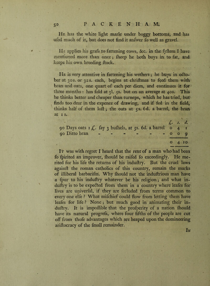 5^ He has the white light marie under boggy bottoms, and has ufed much of it, but does not find it anfwer fo well as gravel. He applies his grafs to fattening cows, &c. in the fyftemj have mentioned more than once; flieep he both buys in, to fat, and keeps his own breeding flock. He is very attentive in fattening his wethers j he buys in odto- ber at 30s. or 32s. each, begins at chriflmas to f^ them with bran and oats, one quart of each pen diem, and continues it for three months : has fold at 3I. 5s. but on an average at 40s. This he thinks better and cheaper than turneps> which he has tried, but finds too dear in the expence of drawing, and if fed in the field, thinks half of them loft j the oats at 5 s. 6d. a barrel, the bran at I s. £. s. d. 90 Days oats i fay 3 bufhels, at 5s. 6d. a barrel 041 90 Ditto bran - - - - -009 o 4 10 It was with regret I heard that the rent of a man who had been fo fpirited an improver, fhould be raifed fo exceedingly. He me- rited for his life the returns of his induftry. But the cruel laws againft the roman catholics of this country, remain the marks of illiberal barbarifm. Why fhould not the induftrious man have a fpur to his induftry whatever be his religion; and what in- duftry is to be expe6led from them in a countiy where leafes for lives are univerfal, if they are fecluded from terms common to every one elfe ? What mifchief could flow from letting them have leafes for life ? None; but much good in animating their in- duftry. It is impofiible that the profperity of a nation fhould have its natural progrefs, where four fifths of the people are cut off from thofe advantages which are heaped upon the domineering ariftocracy of the fmall remainder. In