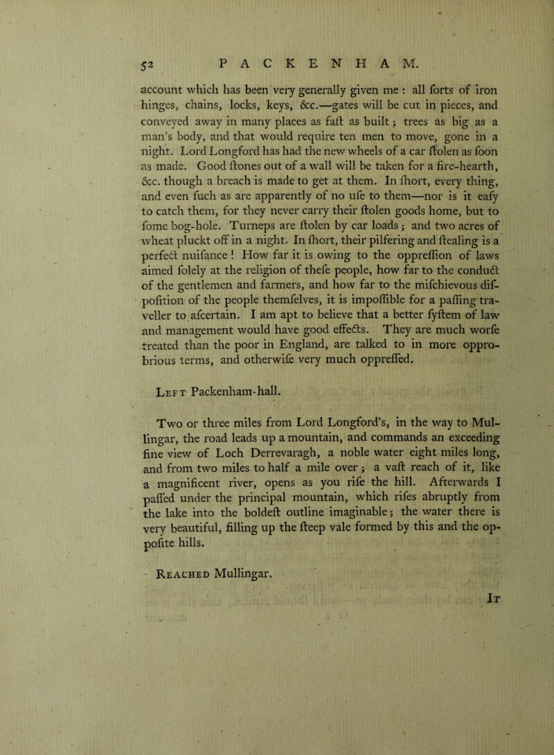 account which has been very generally given me : all forts of iron hinges, chains, locks, keys, &c.—gates will be cut in pieces, and conveyed away in many places as fait as built; trees as big as a man’s body, and that would require ten men to move, gone in a night. Lord Longford has had the new wheels of a car ftolen as foon as made. Good ftones out of a wall will be taken for a fire-hearth, &c. though a breach is made to get at them. In fhort, every thing, and even fuch as are apparently of no ufe to them—nor is it eafy to catch them, for they never cany their ftolen goods home, but to fome bog-hole. Turneps are ftolen by car loads; and two acres of wheat pluckt off in a night. In ftiort, their pilfering and ftealing is a perfedf nuifance ! How far it is owing to the oppreflion of laws aimed folely at the religion of thefe people, how far to the condudl of the gentlemen and farmers, and how far to the mifchievous dif- pofition of the people themfelves, it is impoffible for a paffing tra- veller to.afcertain. I am apt to believe that a better fyftem of law and management would have good effedts. They are much worfe treated than the poor in England, are talked to in more oppro- brious terms, and otherwife very much oppreffed. Left Packenham-hall. Two or three miles from Lord Longford’s, in the way to Mul- lingar, the road leads up a mountain, and commands an exceeding fine view of Loch Derrevaragh, a noble water eight miles long, and from two miles to half a mile over; a vaft reach of it, like a magnificent river, opens as you rife the hill. Afterwards I paffed under the principal mountain, which rifes abruptly from ' the lake into the boldeft outline imaginable; the water there is very beautiful, filling up the fteep vale formed by this and the op- pofite hills. • Reached Mullingar. It