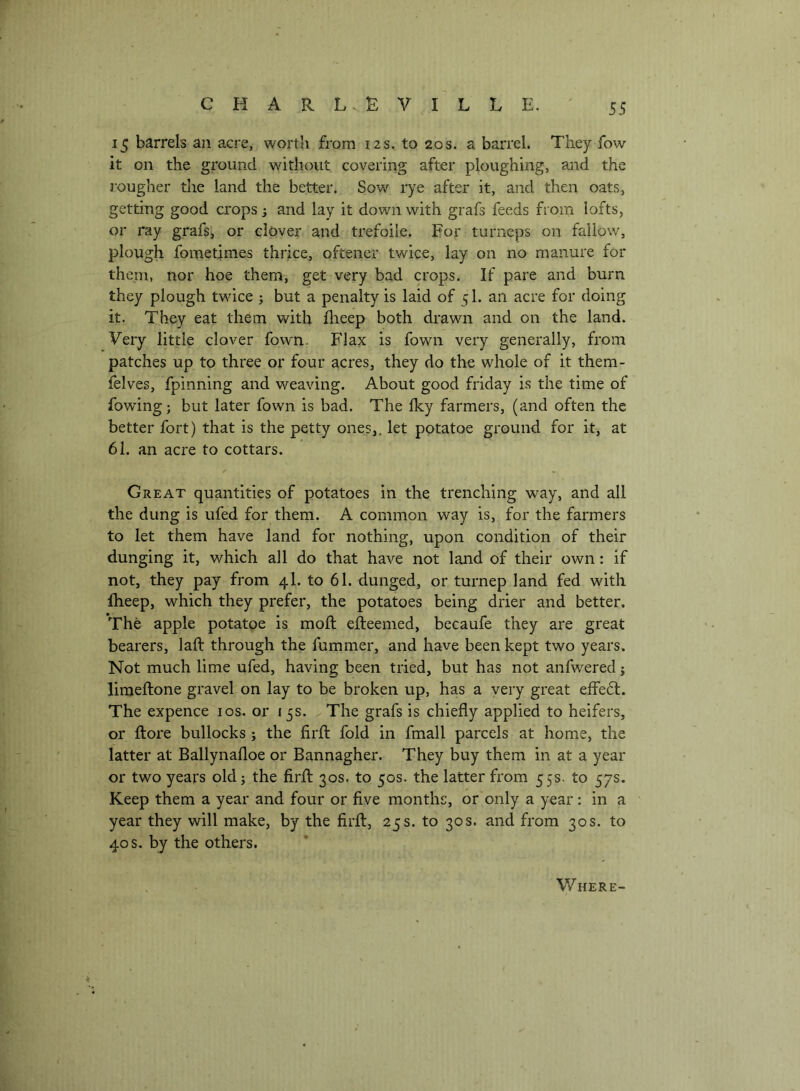 15 barrels an acre, worth from 12s. to 20s. a barrel. They fow it on the ground without covering after ploughing, and the j'ougher the land the better. Sow rye after it, and then oats, getting good crops 3 and lay it down with grafs feeds from lofts, or ray grafs, or clover and trefoile. For turneps on fallow, plough fometimes thrice, oftener twice, lay on no manure for theni, nor hoe them, get very bad crops. If pare and burn they plough twice j but a penalty is laid of 51. an acre for doing it. They eat them with flieep both drawn and on the land. Very little clover fown. Flax is fown very generally, from patches up to three or four acres, they do the whole of it them- felves, fpinning and weaving. About good friday is the time of fowing; but later fown is bad. The Iky farmers, (and often the better fort) that is the petty ones,, let potatoe ground for it, at 61. an acre to cottars. Great quantities of potatoes in the trenching way, and all the dung is ufed for them. A common way is, for the farmers to let them have land for nothing, upon condition of their dunging it, which all do that have not land of their own: if not, they pay from 4I. to 61. dunged, or turnep land fed with fheep, which they prefer, the potatoes being drier and better. The apple potatoe is moft efteemed, becaufe they are great bearers, laid through the fummer, and have been kept two years. Not much lime ufed, having been tried, but has not anfwered j limeftone gravel on lay to be broken up, has a very great effect. The expence los. or 15s. ^The grafs is chiefly applied to heifers, or ftore bullocks ; the firfl: fold in fmall parcels at home, the latter at Ballynafloe or Bannagher. They buy them in at a year or two years old; the firfl: 30s. to 50s. the latter from 55s. to 57s. Keep them a year and four or five months, or only a year : in a year they will make, by the firfl, 25s. to 30s. and from 30s. to 40 s. by the others. Where-