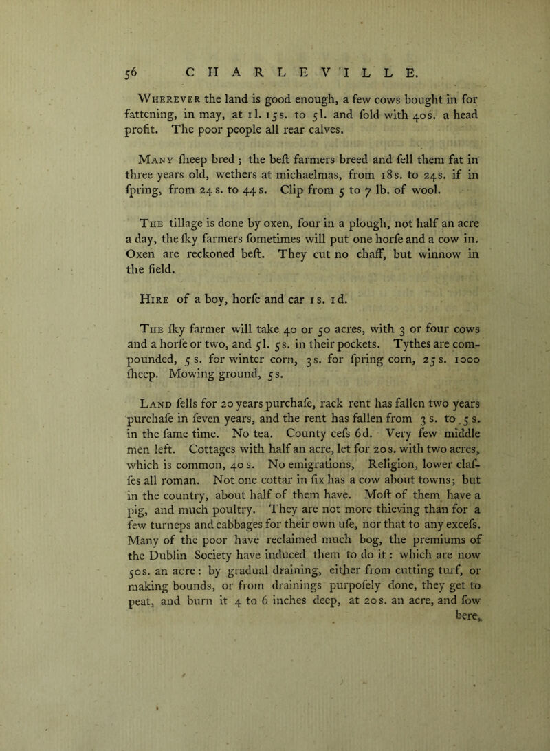 Wherever the land is good enough, a few cows bought in for fattening, in may, at il. 15s. to 5I. and fold with 40s. a head profit. The poor people all rear calves. Many fheep bred j the beft farmers breed and fell them fat in three years old, wethers at michaelmas, from i8s. to 24s. if in fpring, from 24 s. to 44 s. Clip from 5 to 7 lb. of wool. The tillage is done by oxen, four in a plough, not half an acre a day, the fky farmers fometimes will put one horfe and a cow in. Oxen are reckoned beft. They cut no chaff, but winnow in the field. Hire of a boy, horfe and car is. id. The fky farmer will take 40 or 50 acres, with 3 or four cows and a horfe or two, and 5I. 5 s. in their pockets. Tythes are com- pounded, 5 s. for winter corn, 3 s. for fpring corn, 25 s. 1000 fheep. Mowing ground, 5 s. Land fells for 20 years purchafe, rack rent has fallen two years ■purchafe in feven years, and the rent has fallen from 3 s. to.5 s, in the fame time. No tea. County cefs 6d. Very few middle men left. Cottages with half an acre, let for 20 s. with two acres, which is common, 40 s. No emigrations. Religion, lower claf- fes all roman. Not one cottar in fix has a cow about towns; but in the country, about half of them have. Moft of them have a pig, and much poultry. They are not more thieving than for a few turneps and cabbages for their own ufe, nor that to any excefs. Many of the poor have reclaimed much bog, the premiums of the Dublin Society have induced them to do it: which are now 50s. an acre: by gradual draining, either from cutting turf, or making bounds, or from drainings purpofely done, they get to peat, and burn it 4 to 6 inches deep, at 20 s. an acre, and fow here,, j I
