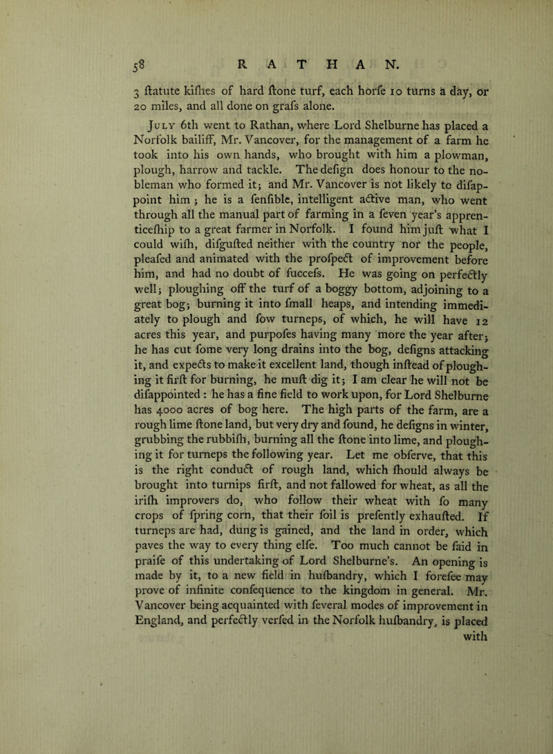 3 ftatute kiflies of hard ftone turf, each horfe lo turns a day, or 20 miles, and all done on grafs alone. July 6th went to Rathan, where Lord Shelburne has placed a Norfolk bailiff, Mr. Vancover, for the management of a farm he took into his own hands, who brought with him a plowman, plough, harrow and tackle. Thedefign does honour to the no- bleman who formed it; and Mr. Vancover is not likely to difap- point him ; he is a fenfiblc, intelligent aftive man, who went through all the manual part of farming in a feven year’s appren- ticefhip to a great farmer in Norfolk. I found him juft what I could wifh, difgufted neither with the country nor the people, pleafed and animated with the profpeft of improvement before him, and had no doubt of fuccefs. He was going on perfectly well; ploughing off the turf of a boggy bottom, adjoining to a great bog; burning it into fmall heaps, and intending immedi- ately to plough and fow turneps, of which, he will have 12 acres this year, and purpofes having many more the year after; he has cut fome very long drains into the bog, defigns attacking it, and expeds to make it excellent land, though inftead of plough- ing it firft for burning, he muft dig it; lam clear he will not be difappointed: he has a fine field to work upon, for Lord Shelburne has 4000 acres of bog here. The high parts of the farm, are a rough lime ftone land, but very dry and found, he defigns in winter, grubbing the rubbifh, burning all the ftone into lime, and plough- ing it for turneps the following year. Let me obferve, that this is the right condud of rough land, which fhould always be brought into turnips firft, and not fallowed for wheat, as all the irifh improvers do, who follow their wheat with fo many crops of fpring corn, that their foil is prefently exhaufted. If turneps are had, dung is gained, and the land in order, which paves the way to every thing elfe. Too much cannot be faid in praife of this undertaking of Lord Shelburne’s. An opening is made by it, to a new field in hufbandry, which I foi-efee may prove of infinite confequence to the kingdom in general. Mr. Vancover being acquainted with feveral modes of improvement in England, and perfedly verfed in the Norfolk hufbandry, is placed with