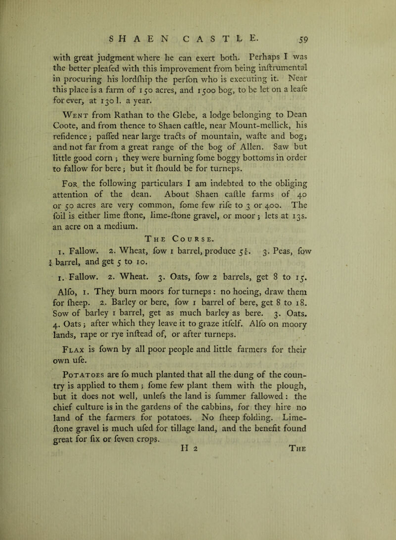 with great judgment where he can exert both. Perhaps I was the better pleafed with this improvement from being inftrumental in procuring his lordlliip the perfon who is executing it. Near this place is a farm of 150 acres, and 1500 bog, to be let on a leafe forever, at 1301. a year. Went from Rathan to the Glebe, a lodge belonging to Dean Coote, and from thence to Shaen caftle, near Mount-mellick, his refidencej paffed near large tradts of mountain, wafte and bog; and not far from a great range of the bog of Allen. Saw but little good corn ; they were burning fome boggy bottoms in order to fallow for here; but it fhould be for turneps. For the following particulars I am indebted to the obliging attention of the dean. About Shaen caftle farms of 40 or 50 acres are very common, fome few rife to 3 or 400. The foil is either lime ftone, lime-ftone gravel, or moor; lets at 13s. an acre on a medium. The Course. I. Fallow. 2. Wheat, fow i barrel,produce 5^. 3. Peas, fow I barrel, and get 5 to 10. I. Fallow. 2. Wheat. 3. Oats, fow 2 barrels, get 8 to 15. Alfo, I. They burn moors for turneps : no hoeing, draw them for fheep. 2. Barley or here, fow i barrel of here, get 8 to 18. Sow of barley i barrel, get as much barley as here. 3. Oats. 4. Oats ; after which they leave it to graze itfelf. Alfo on moory lands, rape or rye inftead of, or after turneps. Flax is fown by all poor people and little farmers for their own ufe. Potatoes are fo much planted that all the dung of the coun- try is applied to them; fome few plant them with the plough, but it does not well, unlefs the land is fummer fallowed : the chief culture is in the gardens of the cabbins, for they hire no land of the farmers for potatoes. No ftieep folding. Lime- ftone gravel is much ufed for tillage land, and the benefit found great for fix or feven crops. The