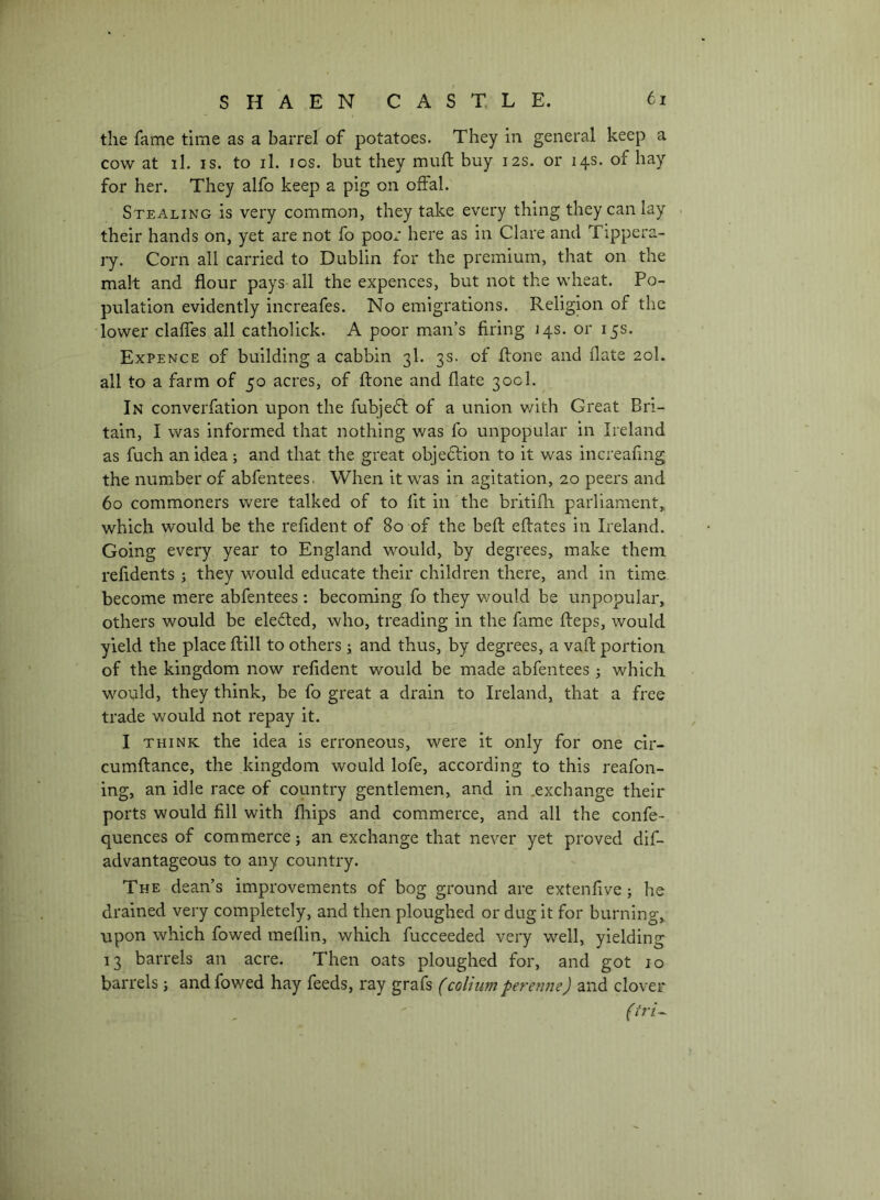 the fame time as a barrel of potatoes. They in general keep a cow at il. IS. to il. los. but they muft buy 12s. or 14s. of hay for her. They alfo keep a pig on offal. Stealing is very common, they take every thing they can lay their hands on, yet are not fo poor here as in Clare and Tippera- ly. Corn all carried to Dublin for the premium, that on the malt and flour pays-all the expences, but not the wheat. Po- pulation evidently increafes. No emigrations. Religion of the lower claffes all catholick. A poor man’s firing 143. or 15s. Expence of building a cabbin 3I. 3s. of flone and date 20I. all to a farm of 50 acres, of ftone and date 300I. In converfation upon the fubjedt of a union v/ith Great Bri- tain, I was informed that nothing was fo unpopular in Ireland as fuch an idea; and that the great objedlion to it was increadng the number of abfentees. When it was in agitation, 20 peers and 60 commoners were talked of to fit in'the britifh parliament,, which would be the refident of 80 of the bed: edates in Ireland. Going every year to England would, by degrees, make them refidents ; they would educate their children there, and in time become mere abfentees : becoming fo they v/ould be unpopular, others would be eleded, who, treading in the fame deps, would yield the place dill to others \ and thus, by degrees, a vad portion of the kingdom now refident would be made abfentees ^ which would, they think, be fo great a drain to Ireland, that a free trade would not repay it. I THINK the idea is erroneous, were it only for one cir- cumdance, the kingdom would lofe, according to this reafon- ing, an idle race of country gentlemen, and in ,exchange their ports would fill with fhips and commerce, and all the confe- quences of commerce} an exchange that never yet proved dif- advantageous to any country. The dean’s improvements of bog ground are extenfive ; he drained very completely, and then ploughed or dug it for burning, upon which fowed medin, which fucceeded very well, yielding 13 barrels an acre. Then oats ploughed for, and got 10 barrels} and fowed hay feeds, ray grafs (colium pererine) and clover
