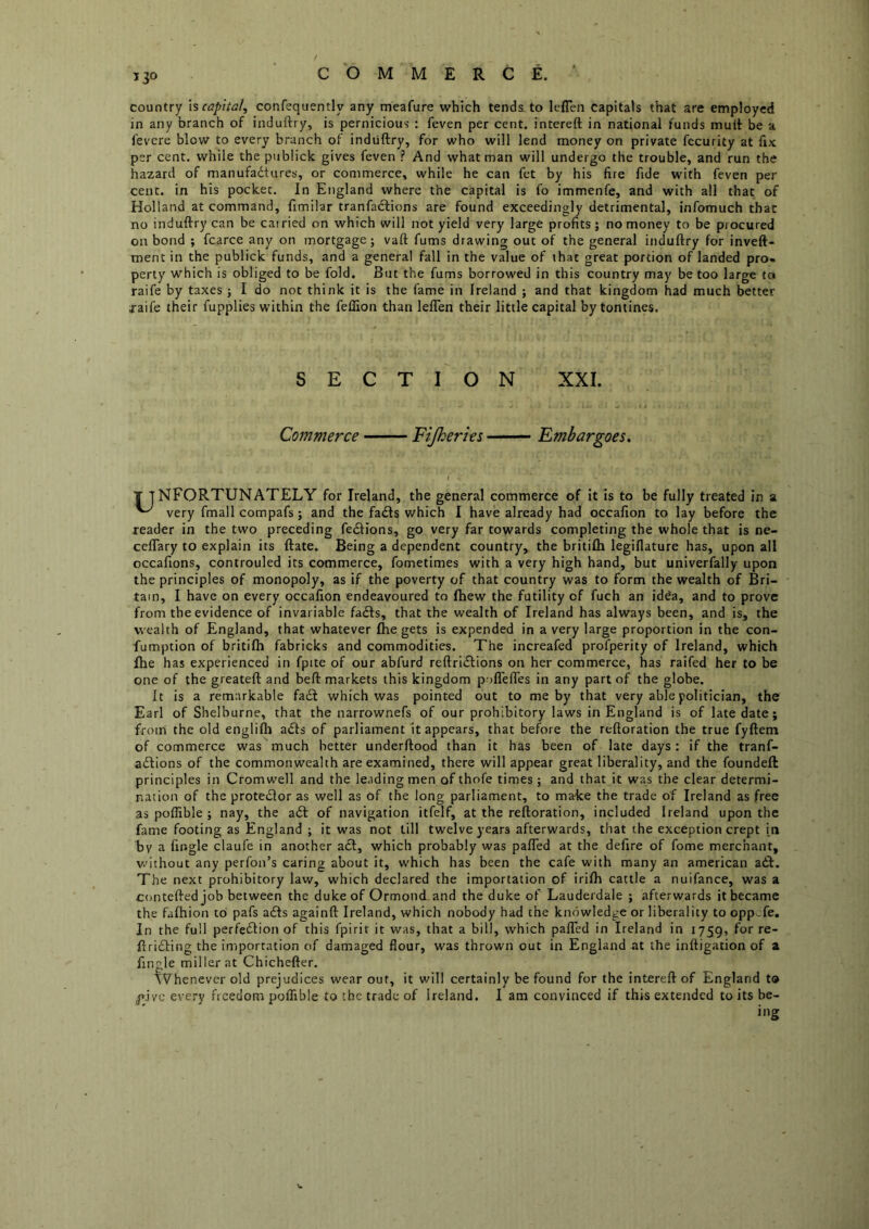 country h capita!, confequently any meafure which tends to leflen capitals that are employed in any branch of induftry, is pernicious : feven per cent, intereft in national funds mult be a fevere blow to every branch of induftry, for who will lend money on private fecurity at fix per cent, while the publick gives feven ? And what man will undergo the trouble, and run the hazard of manufadtures, or commerce, while he can fct by his fire fide with feven per cent, in his pocket. In England where the capital is fo immenfe, and with all that of Holland at command, fimilar tranfaclions are found exceedingly detrimental, infomuch that no induftry can be carried on which will not yield very large profits; no money to be procured on bond ; fcarce any on mortgage; vaft fums drawing out of the general induftry for inveft- ment in the publick funds, and a general fall in the value of that great portion of landed pro* perty which is obliged to be fold. But the fums borrowed in this country may be too large to raife by taxes; I do not think it is the fame in Ireland ; and that kingdom had much better xaife their fupplies within the fellion than leflen their little capital by tontines. SECTION XXL Commerce Fijheries Embargoes, T T NFORTUNATELY for Ireland, the general commerce of it is to be fully treated in a very fmall compafs; and the fa£ls which I have already had occafion to lay before the reader in the two preceding ferftions, go very far towards completing the whole that is ne- ceflTary to explain its ftate. Being a dependent country, the britilh legiflature has, upon all occafions, controuled its commerce, fometimes with a very high hand, but univerfally upon the principles of monopoly, as if the poverty of that country was to form the wealth of Bri- tain, I have on every occafion endeavoured to fhew the futility of fuch an idda, and to prove from the evidence of invariable fadfs, that the wealth of Ireland has always been, and is, the wealth of England, that whatever Ihe gets is expended in a very large proportion in the con- fumption of britifh fabricks and commodities. The increafed profperity of Ireland, which file has experienced in fpite of our abfurd reftridlions on her commerce, has railed her to be one of the greateft and beft markets this kingdom poflefles in any part of the globe. It is a remarkable fa£f which was pointed out to me by that very able politician, the Earl of Shelburne, that the narrownefs of our prohibitory laws in England is of late date; from the old englifli adls of parliament it appears, that before the reftoration the true fyftem of commerce was much better underftood than it has been of late days: if the tranf- adtions of the commonwealth are examined, there will appear great liberality, and the foundeft principles in Cromwell and the leading men of thofe times; and that it was the clear determi- nation of the protedlor as well as of the long parliament, to ma-ke the trade of Ireland as free as poflible ; nay, the adt of navigation itfelf, at the reftoration, included Ireland upon the fame footing as England ; it was not till twelve years afterwards, tliat the exception crept in by a (ingle claufe in another act, which probably was pafTed at the defire of fome merchant, without any perfon’s caring about it, which has been the cafe with many an american adf. The next prohibitory law, which declared the importation of irilh cattle a nuifance, was a ctmteftedjob between the duke of Ormond and the duke of Lauderdale ; afterwards it became the fafhion to pafs adfs againft Ireland, which nobody had the knowledge or liberality to oppofe. In the full perfedlion of this fpirit it was, that a bill, which palTed in Ireland in 1759, fot re- ftridling the importation of damaged flour, was thrown out in England at the inftigation of a Angle miller at Chichefter. tV'henever old prejudices wear out, it will certainly be found for the intereft of England to pjyc every freedom poflible to the trade of Ireland. 1 am convinced if this extended to its be- ing