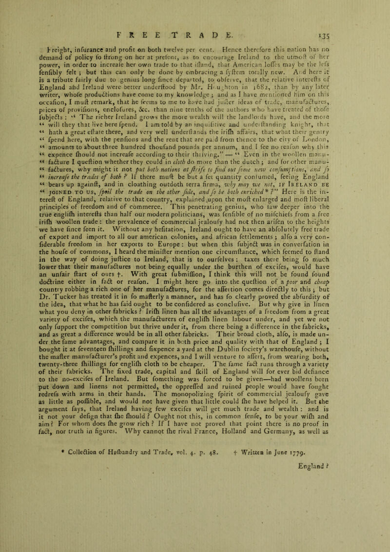t reight, infurance and profit on both twelve per cent. Hence therefore this nation has no demand of policy fo lirong on her at prefenr, as to encoorage Ireland to the utmoft ot her power, in order to increale her own trade to that ifland, that American lofTcs may be the lefs ienfibly felt ; but this can only be done by embracing a fyftem totally new. Ai d here it is a tribute fairly due to genius long fince departed, to obfeive, that the relative interefts of England and Ireland were better underrtood by Mr. H<.ughton in 1682, than by any later writer, whofe productions have come to my knowledge ; and as I have mentioned him on this occafion, I muft remark, that he feems to me to have had jin'lcr ideas of trade, manufactures, prices of provifions, enclofures, 6cc. than nine tenths of tne authors who have treated of thofe fubjeCts : ‘‘ The richer Ireland grows the moie wealth will the landloids have, and tbemoia “ will they that live here fpend. 1 am told by an inquifitive and undei Handing knighr, that “ hath a great ellate there, and very well underflands the irilh affairs, that what their gentry “ fpend here, with the penfions and the rent that are paid from thence to the city of London, “ amounts to about three hundred thoufand pounds per annum, and I fee no reafon why this “ expence Ihould not increafe according to their thiiving.” — “ Even in the woollen manu- “ faCture I queftion whether they could in doth do more than the dutch ; and for other manu- “ faCfures, why might it not put both nations at ftrife to frid out fotne new conftimftions^ and fo “ increafe the trades of both ? If there muH be but a fet quantity confumed, feeing England “ bears up againft, and in cloathing outdoth terra firma, why onay we not, IF Ireland be “ JOINED TO vs^ fpiil the trade on the other ftde^ and fo be both enriched* T* Here is the in- tereft of England, relative to that country, explained .upon the moft enlarged and moft liberal principles of freedom and of commerce. This penetrating genius, who (aw deeper into the true englifh interefts than half our modern politicians, was fenfible of no mifehiefs from a free irifh woollen trade : the prevalence of commercial jealoufy had not then arifen to the heights we have fince feen it. Without any hefitatlon, Ireland ought to have an abfolutely free trade of export and import to all our american colonies, and african fettlements ; alfo a very con- fiderable freedom in her exports to Europe : but when this fubjcCl was in converfation in the houfe of commons, I heard the minifter mention one circumftance, which feemed to Hand in the way of doing juftice to Ireland, that is to ourfelves : taxes theie being fo much lower that their manufaCfures not being equally under the burthen of excifes, would have an unfair ftart of ours f. With great fubmiffion, I think this will not be found found doClrine either in fad or reafon. I might here go into the queftion of a poor and cheap country robbing a rich one of her manufadures, for the afleition comes diredly to this ; but Dr. Tucker has treated it in fo mafterly a manner, and has fo clearly proved the abfurdity of the idea, that what he has faid ought to be confidered as conclufive. But why give in linen what you deny In other fabricks ? Irifh linen has all the advantages of a freedom from a great variety of excifes, which the manufadurers of englifh linen labour under, and yet we not only fupport the competition but thrive under it, from there being a difference in the fabricks, and as great a difference would be in all other fabricks. Their broad cloth, alfo, is made un- der the fame advantages, and compare it in both price and quality with that of England ; I bought it at feventeen fhillings and fixpence a yard at the Dublin fociety’s warehoufe, without the mafter manufadurer’s profit and expences, and I will venture to allert, from wearing both, twenty-three fhillings for englifh cloth to be cheaper. 7'he fame fad runs through a variety of their fabricks. The fixed trade, capital and fkill of England will for ever bid defiance to the no-excifes of Ireland. But fomething was forced to be given—had woollens been put down and linens not permitted, the oppreffed and ruined people would have fought redrefs with arms in their hands. The monopolizing fpirit of commercial jealoufy gave as little as poffible, and would not have given that little could fhe have helped it. But the argument fays, that Ireland having few excifes will get much trade and wealth : and is it not your defign that fhe fliould ? Ought not this, in common fenfe, to be your wifh and aimf For whom does fhe grow rich ? If I have not proved that point there is no proof in fa<3:, nor truth in figures. Why cannot fhe rival France, Holland and Germany, as well as t Written in June 1779. • Colleflion of Hufbandry and Trade, vol. 4. p. 48. England i