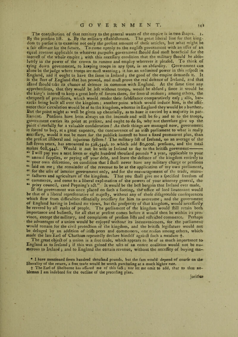 GOVERNMENT. 14k The contribution of that territory to the general wants of the empire is in two fhapes. i. By the penfion lift, 2. By the military eftablilhment. The great liberal line for that king- dom to purfue is to examine not only the prefent amount of thefe articles, but what might be a fair eftimate for the future. To come openly to the englifb government with an offer of an equal revenue applicable to whatever purpofes government fhould find moft beneficial for the intereft of the whole empire ; with this neceflary condition that the military fhould be abfo- lutely in the power of the crown to remove and employ wherever it pleafed. To think of tying down government, to keeping troops in any fpot, is an abfurdity. Government can alone be the judge where troops are moft wanting ; it has an unlimited power in this refpe£f in England, and it ought to have the fame in Ireland j the good of the empire demands it. It is the fleet of England that has proved, and muft prove the real defence of Ireland, and that ifland fhould take its chance of defence in common with England. At the fame time any apprehenfions, that they would be left without troops, would be abfurd ; fince it would be the king’s intereft to keep a great body of forces there, for feveral reafons ; among others, the cheapnefs of provifions, which would render their fubfiftance comparatively eafy ; alfo, bar- racks being built all over the kingdom : another point which would induce him, is the aflif- tance their circulation would be of to the kingdom, whereas in England they would be a burthen* But the point might as well be given up chearfully, as to have it carried by a majority in par- liament. Penfions have been always on the increafe and will be fo ; and as to the troops, government carries its point at prefent, and ought to do fo, why not therefore give up the point chearfully for a valuable confideration ? As thefe things are managed now, government is forced to buy, at a great expence, the concurrence of an irifh parliament to what is really neceflary, would it not be more for the publick intereft to have a fixed permanent plan, than the prefent illiberal and injurious fyftem The military lift of Ireland, on an average of the laft feven years, has amounted to 528,544!. to which add 8o,oool. penfions, and the total makes 608,544!. Would it not be wife in Ireland to fay to the britifh goverment—— I will pay you a neat feven or eight hundred thoufand pounds * a year, applicable to your annual fupplies, or paying off your debt, and leave the defence of the kingdom entirely to “ your own diferetion, on condition that I fhall never have any military charge or penfions “ laid on me; the remainder of the revenue to be at the application of my own parliament,. for the ufes of interior government only, and for the encouragement of the trade, manu- “ failures and agriculture of the kingdom. That you fhall give me a fpecified freedom of “ commerce, and come to a liberal explanation of the powers of your attorney general, tho “ privy council, cand Poyning’s aft.” It would be the beft bargain that Ireland ever made. If the government was once placed on fuch a footing, thd’office of lord lieutenant would be that of a libera! reprefentative of majefty, without any of thofe difagreeable confequences which flow from difficulties effentially neceflary for him to overcome ; and the government of England having in Ireland no views, but the profperity of that kingdom, would necefTarily be revered by all ranks of people. The parliament of the kingdom would ftill retain both importance and bufinefs, for all that at prefent comes before it would then be within its pro- vince, except the military, and complaints of penfion lifts and reftrifted commerce. Perhaps the advantages of a union would be enjoyed without its inconveniences, for the parliament would remain for the civil proteftion of the kingdom, and the britifh legiflature would not be deluged by an addition of irifh peers and commoners, one reafon among others, which made the late Earl of Chatham repeatedly declare himfelf againft fuch a nieafure f. The great objeft of a union is a free trade, which appears to be of as much importance to England as to Ireland ; if this was gained the ufes of an entire coalition would not be nu- merous to Ireland ; and to England the certain revenue, without the neceffity of buying ma- • I have mentioned feven hundred thoufand pounds, but the fum would depend of courfe on the liberality of the return, a free trade would be worth purchafing at a much higher rate. f The Earl of Shelburne has alTured me of this faft; nor let me omit to add, that to that no- bleman I am indebted for the outline of the preceding plan* joriries