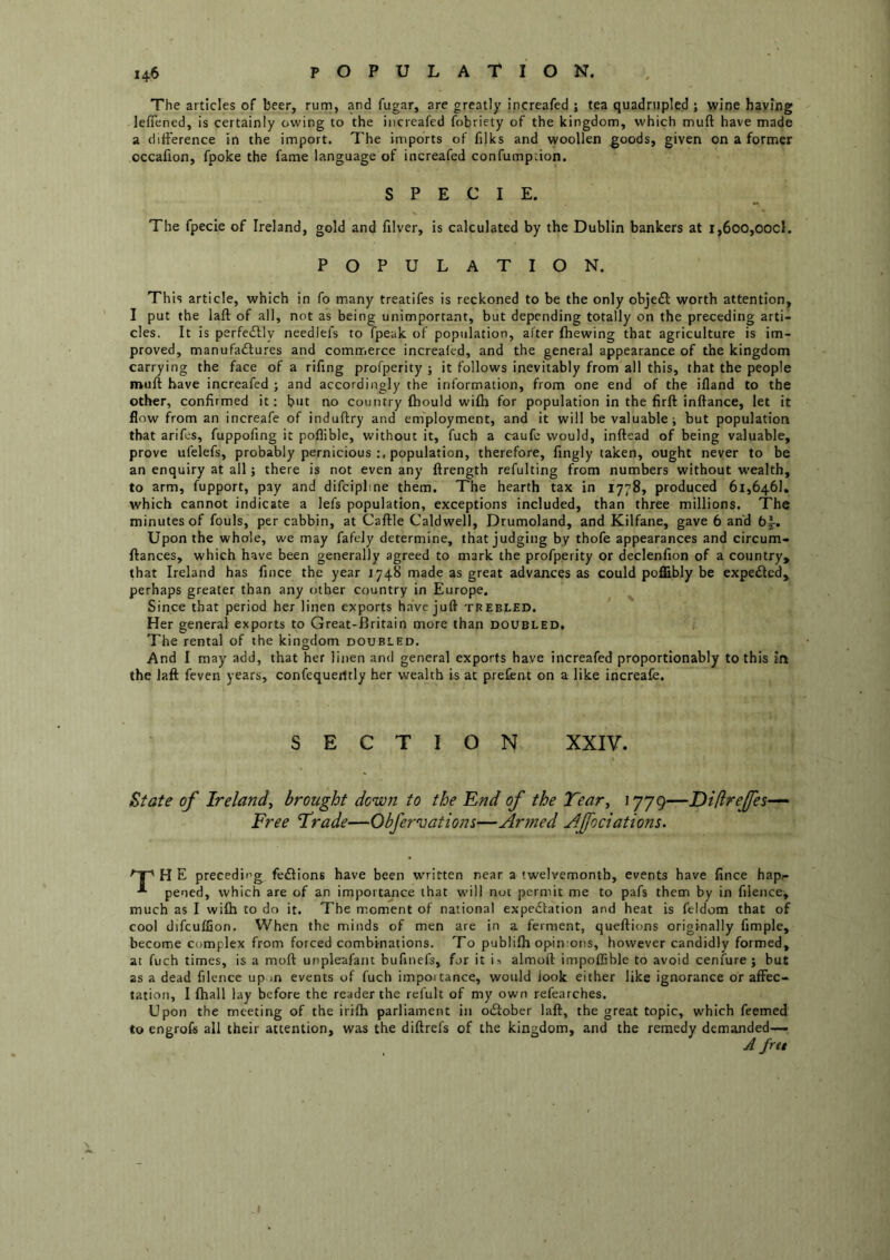 The articles of beer, rum, and fugar, are greatly increafed 1 tea quadrupled ; wine having leflened, is certainly owing to the increafed fobriety of the kingdom, which muft have made a difference in the import. The imports of filks and woollen goods, given on a former occafion, fpoke the fame language of increafed confumpdon. SPECIE. The fpecie of Ireland, gold and filver, is calculated by the Dublin bankers at i,6oo,oocl. POPULATION. This article, which in fo many treatifes is reckoned to be the only objedl: worth attention, I put the laft of all, not as being unimportant, but depending totally on the preceding arti- cles. It is perfedbly neediefs to fpeak of population, after fhewing that agriculture is im- proved, manufactures and commerce increafed, and the general appearance of the kingdom carrying the face of a rifing profperity ; it follows inevitably from all this, that the people muft have increafed ; and accordingly the information, from one end of the ifland to the other, confirmed it: but no country fbould wifh for population in the firft inftance, let it flow from an increafe of induftry and em'ployment, and it will be valuable; but population that arifes, fuppofing it poflible, without it, fuch a caufe would, inftead of being valuable, prove ufelefs, probably pernicious population, therefore, fingly taken, ought neyer to be an enquiry at all; there is not even any ftrength refulting from numbers without w-ealth, to arm, fupport, pay and difcipline them. The hearth tax in 1778, produced 61,646!. which cannot indicate a lefs population, exceptions included, than three millions. The minutes of fouls, per cabbin, at Caftle Caldw'ell, Drumoland, and Kilfane, gave 6 and 6|-. Upon the whole, we may fafely determine, that judging by thofe appearances and circum- ftances, which have been generally agreed to mark the profperity or declenfion of a country, that Ireland has fince the year 1748 made as great advances as could poflibly be expeCled, perhaps greater than any other country in Europe. Since that period her linen exports have juft trebled. Her general exports to Great-Britain more than doubled. The rental of the kingdom doubled. And I may add, that her linen and general exports have increafed proportionably to this In the laft feven years, confequeiltly her wealth is at prefent on a like increafe. SECTION XXIV. State of Ireland, brought down to the End of the Tear, 1779—Diftrejfes- Free Trade—Obfervations—Armed Afociations. H E preceding fe£lions have been written near a twelvemonth, events have fince hap?- pencd, which are of an importance that will not permit me to pafs them by in filence, much as I wifh to do it. The moment of national expedfation and heat is feldom that of cool difcuffion. When the minds of men are in a ferment, queftions originally fimple, become complex from forced combinations. To publifh opinions, however candidly formed, at fuch times, is a moft unpleafant bufiiiefs, fur it is almoft impoftible to avoid cenfure ; but as a dead filence up in events of fuch importance, would look either like ignorance or affec- tation, I fhall lay before the reader the refult of my own refearches. Upon the meeting of the irifh parliament in odiober laft, the great topic, which feemed to engrofs all their attention, was the diftrefs of the kingdom, and the remedy demanded-— A fret