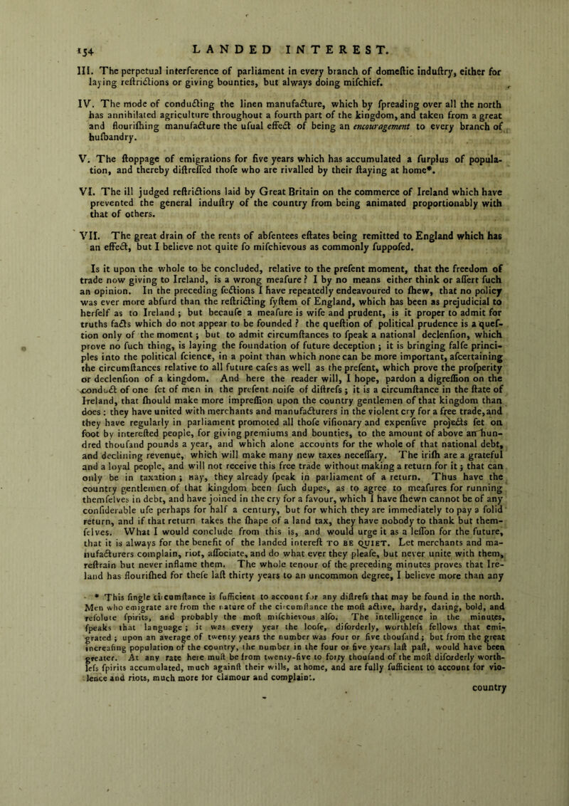 ^54 LANDED INTEREST. III. The perpetual interference of parliament in every branch of domeftic induftry, either for laying reftri<Stions or giving bounties, but always doing mifehief. IV. The mode of condufling the linen manufafture, which by fpreading over all the north has annihilated agriculture throughout a fourth part of the kingdom, and taken from a great and flourifhing manufadlure the ufual efFe<5t of being an encouragement to every branch of hufoandry. V. The ftoppage of emigrations for five years which has accumulated a furplus of popula- tion, and thereby diftrefled thofe who are rivalled by their flaying at home*. VI. The ill judged reftri£lions laid by Great Britain on the commerce of Ireland which have prevented the general induflry of the country from being animated proportionably with that of others. VII. The great drain of the rents of abfentees eftates being remitted to England which has an efFe^I, but I believe not quite fo mifehievous as commonly fuppofed. Is it upon the whole to be concluded, relative to the prefent moment, that the freedom of trade now giving to Ireland, is a wrong meafure ? I by no means either think or affert fuch an opinion. In the preceding fe<flions 1 have repeatedly endeavoured to fliew, that no policy was ever more abfurd than the reftridling fyftem of England, which has been as prejudicial to herfelf as to Ireland ; but becaufe a meafure is wife and prudent, is it proper to admit for truths fa£ls which do not appear to be founded ? the queflion of political prudence is a quef- tion only of the moment; but to admit circumflances to fpeak a national declenfion, which prove no fuch thing, is laying the foundation of future deception ; it is bringing falfe princi- ples into the political fcience, in a point than which none can be more important, afeertaining the circumflances relative to all future cafes as well as the prefent, which prove the profperity or declenfion of a kingdom. And here the reader will, I hope, pardon a digreflion on the xondu<St of one fet of men in the prefent noife of diftrefs ; it is a circumflance in the flate of Ireland, that ftiould make more impreffion upon the country gentlemen of that kingdom than does : they have united with merchants and manufacturers in the violent cry for a free trade,and they have regularly in parliament promoted all thofe vifionary and expenfive prqjeits fet on foot by interefted people, for giving premiums and bounties, to the amount of above aiThun- dred thoufand pounds a year, and which alone accounts for the whole of that national debt, and declining revenue, which will make many new taxes necelTary. The irifli are a grateful and a loyal peojile, and will not receive this free trade without making a return for it; that can only be in taxation ; nay, they already fpeak in parliament of a return. Thus have the country gentlemen of that kingdom been fuch dupes, as to agree to meafures for running themfelves in debt, and have joined in the cry for a favour, which I have fliewn cannot be of any confidei able ufe perhaps for half a century, but for which they are immediately to pay a folid return, and if that return takes the fhape of a land tax, they have nobody to thank but them- fclves. What I would conclude from this is, and would urge it as a leflbn for the future, that it is always for the benefit of the landed intereft to be quiet. Let merchants and ma- nufailurers complain, riot, aflbeiate, and do what ever they pleafe, but never unite with them, reflrain but never inflame them. The whole tenour of the preceding minutes proves that Ire- land has flouriftied for thefe laft thirty years to an uncommon degree, I believe more than any - * This Angle ciicumflance Is fufRcient to account for any diftrefs that may be found in the north. Men who emigrate are from the nature of the circumftance the moft aftive, hardy, daring, bold, and relolute fpirits, and probably the moft mifehievous alfo. The intelligence in the minutes, fpeaks that language ; it was every year the loofe, diforderly, worthlefs fellows that emi- grated ; upon an average of twenty years the number was four or five thoufand; but from the great increafing population of the country, the number in the four or five years laft paft, would have been greater. At any rate here muit be from twenty-five to forty thoufand of the moft diforderly worth- lefs fpirits accumulated, much againft their wills, at home, and arc fully fufficient to account for vio- leivce and riots, much more tor clamour and complaint. country