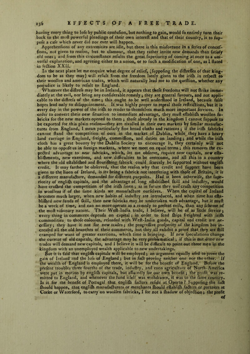 having every thing to lofe by public confufion, but nothing to gain, would fo entirely turn their back to the moft powerful pleadings of their own intereft and that of their country, is to fup- pofe a cafe which never did nor ever will happen. Apprehenfions of any extremities are idle, but there is this misfortune in a feries of concef- fions, not given to reafon, but to clamour, that they rather invite new demands than fatisfy old ones ; and from this circumftance refults the great fuperiority of coming at once to a uni- verfal explanation, and agreeing either to a union, or to fuch a modification of one, as I dated in fe6i;ion XXII. In the next place let me enquire what degree of relief, (fuppofing the diftrelles of that king- dom to be as they may) will refult from the freedom lately given to the irilh in refpedt to their woollen and american trades, which will naturally lead me to the quefiion, whether any prejudice is likely to refult to England. Whatever the diftrefs may be in Ireland, it appears that thefe freedoms will not ftrike imme- diately at the evil, nor bring any confiderable remedy ; they are general favours, and not appli- cable to the diftrefs of the time; this ought to be well underftood in Ireland, becaufe falfe hopes lead only to difappointment. It was highly proper to repeal thofe reftri^ions, but it is every day in the power of the irilh to render to themfelves much more important fervices. In order to convert their new fituation to immediate advantage, they muft eftablilh woollen fa- bricks for the new markets opened to them ; thofe already in the kingdom I cannot fuppofc to be exported for this plain reafon—they are rivalled in their own markets by fimilar manufac- tures from England, I mean particularly fine broad cloths and ratteens; if the irilh fabricks cannot ftand the competition of ours in the market of Dublin, while^ they have a heavy land carriage in England, freight, commiOion, and duties on landing; and while the irilh cloth has a great bounty by the Dublin Society to encourage it, they certainly will not be able to oppofe us in foreign markets, where we meet on equal terms ; this removes the ex- pefted advantage to new fabricks, which, let me obferve, require new capitals, new efta- bliftiments, new exertions, and new difficulties to be overcome, and all this in a country where the old eftablifhed and flourilhing fabrick could fcarcely be fupported without englilh credit. It may farther be obferved, that the reafon why that credit and fupport have been given to the linen of Ireland, is its being a fabrick not interfering with thofe of Britain, it is a different manufa£Iure, demanded for different purpofes. Had it been otherwife, the fupe- riority of englifti capitals, and the advantage of long eftablilhed Ikill and induftry, would have cruftied the competition of the irilh linen; as in future they w/7/cruIh any competition in woollens if of the fame kinds we manufa<3ure ourfelves. When the capital of Ireland becomes much larger, when new habits of induftry are introduced, and when time has efl;^a- blilhed new funds of Ikill, then new fabricks may be undertaken with advantage, but it myft be a work of time, and can no more operate as a remedy to prefent evils, than any fcheme of the moft vifionary nature. Their Weft-lndia trade, I believe, will be of as little fervice; every thing in commerce depends on capital ; in order to fend fliips freighted with irilh commodities to thofe colonies, reloaded with Weft-lndia goods, capital and credit are ne- ceffary; they have it not for new trades ; the progreffive profperity of the kingdom has in- creafed all the old branches of their commerce, but they all exhibit a proof that they are ftill cramped for want of greater exertions, which time is bringing. If new fpeculations change the current of old capitals, the advantage may be very problematical ; if this is not done new trades will demand new capitals, and I believe it will be difficult to point out three men in the kingdom with an unemployed wealth applicable to new undertakings. But it is faid that englift capitals will be employed ; an argument equally ufed to prove the gain of Ireland and the lofs of England; but in fa£t proving neither one nor the other. If the wealth of England is employed there, it will be for the benefit of England. Before the prefent troubles three fourths of the trade, induftry, and even agriculture of North-America were put in motion by englilh capitals, but affuiedly for our own benefit; the prpfit was re- mitted to England, and whenever the fund itfelf was withdrawn, it was to the fame country. Is it for the benefit of Portugal that englilh fadlors refide at Oporto ? Suppofing the fail fhould happen, that englilh manufarfturcrs or merchants Ihould eftablilh factors or partners at Corke or Waterford, to carry on woollen fabricks, I fee not a Ihadow of objedlion j the profit of