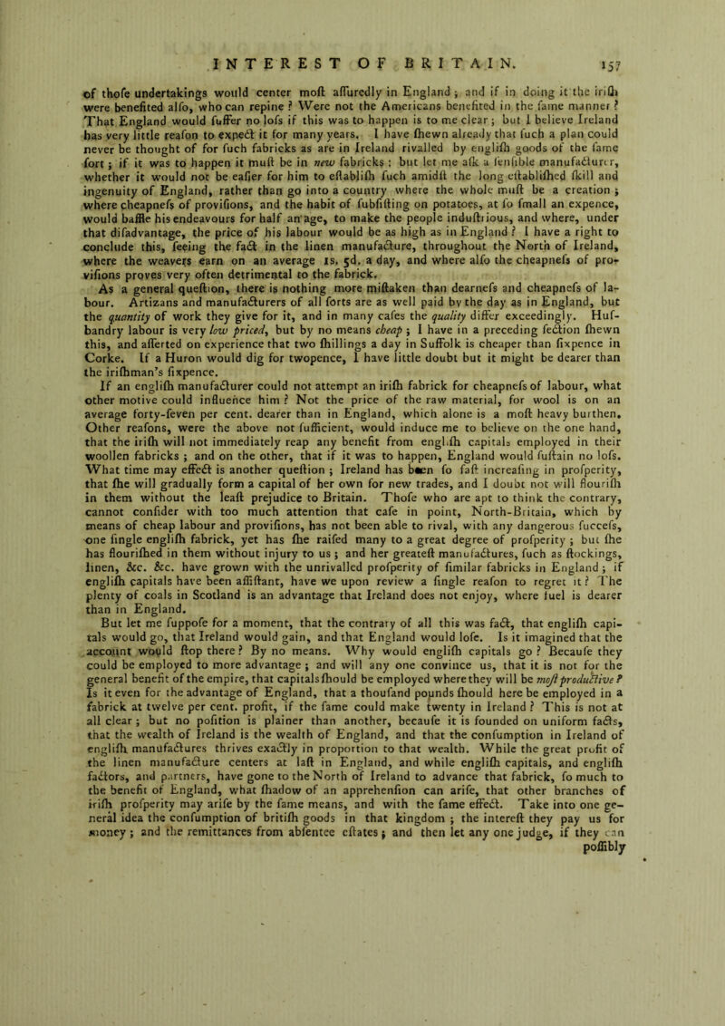 .INTEREST OF BRITAIN. J57 of thofe undertakings would center moll alTuredly in England j and if in doing it the irifli were benefited alfo, who can repine ? Were not the Americans benefited in the fame manner ? That England would fulFer no lofs if this was to happen is to me clear; but 1 believe Ireland has very little reafon to expedl it for many years. I have Ihewn already that fuch a plan could never be thought of for fuch fabricks as are in Ireland rivalled by englilh goods of the fame fort; if it was to happen it mull be in new fabricks : but let me afk a lenhble manufadlurtr, whether it would not be eafier for him to eflablilli fuch amidft the long ellablilhed Ikill and ingenuity of England, rather than go into a country where the whole mull be a creation ; where cheapnefs of provifions, and the habit of fubfilling on potatoes, at fo fmall an expence, would baffle his endeavours for half an age, to make the people indullrious, and where, under that difadvantage, the price of his labour would be as high as in England ? I have a right to conclude this, feeing the fadl in the linen manufadure, throughout the North of Ireland, where the weavers earn on an average is, a day, and where alfo the cheapnefs of pro* vifions proves very often detrimental to the fabrick. As a general quellion, there is nothing more millaken than dearnefs and cheapnefs of la- bour. Artizans and manufa<Slurers of all forts are as well paid by the day as in England, but the quantity of work they give for it, and in many cafes the quality differ exceedingly. Huf- bandry labour is \exy low priced^ but by no means cheap ; I have in a preceding feflion Ihewn this, and alTerted on experience that two Ihillings a day in Suffolk is cheaper than fixpence in Corke. If a Huron would dig for twopence, 1 have little doubt but it might be dearer than the irilhman’s fixpence. If an englilh manufaeSfurer could not attempt an irilh fabrick for cheapnefs of labour, what other motive could influence him ? Not the price of the raw material, for wool is on an average forty-feven per cent, dearer than in England, which alone is a moft heavy burthen. Other reafons, were the above not fuffleient, would induce me to believe on the one hand, that the irilh will not immediately reap any benefit from engblh capitals employed in their woollen fabricks ; and on the other, that if it was to happen, England would fullain no lofs. What time may effcdl is another quellion ; Ireland has b»en fo fall increafing in profperity, that Ihe will gradually form a capital of her own for new trades, and I doubt not will flourilh in them without the leall prejudice to Britain. Thofe who are apt to think the contrary, cannot confider with too much attention that cafe in point, North-Britain, which by means of cheap labour and provifions, has not been able to rival, with any dangerous fuccefs, one fingle englilh fabrick, yet has Ihe raifed many to a great degree of profperity ; but Ihe has flourilhed in them without injury to us ; and her greatell manufadlures, fuch as llockings, linen, &c. &c. have grown with the unrivalled profperity of fimilar fabricks in England ; if englilh capitals have been alflllant, have we upon review a fingle reafon to regret it? The plenty of coals in Scotland is an advantage that Ireland does not enjoy, where fuel is dearer than in England. But let me fuppofe for a moment, that the contrary of all this was fadl, that englilh capi- tals would go, that Ireland would gain, and that England would lofc. Is it imagined that the account wotild Hop there ? By no means. Why would englilh capitals go? Becaufe they could be employed to more advantage ; and will any one convince us, that it is not for the general benefit of the empire, that capitals Ihould be employed where they will he mojiproduhive ? Is it even for the advantage of England, that a thoufand popnds Ihould here be employed in a fabrick at twelve per cent, profit, if the fame could make twenty in Ireland ? This is not at all clear ; but no pofition is plainer than another, becaufe it is founded on uniform fadls, that the wealth of Ireland is the wealth of England, and that the confumption in Ireland of englilh manufadlures thrives exactly in proportion to that wealth. While the great profit of the linen manufadure centers at lall in England, and while englilh capitals, and englilh fadtors, and p.irtners, have gone to the North of Ireland to advance that fabrick, fo much to the benefit of England, what lhadow of an apprehenfion can arife, that other branches of ifilh profperity may arife by the fame means, and with the fame elFedl. Take into one ge- neral idea the confumption of britifh goods in that kingdom ; the inlerell they pay us for money; and the remittances from abfentee ellates; and then let any one judge, if they can polTibly