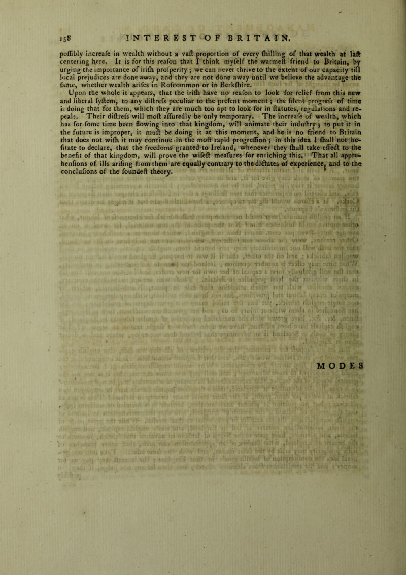 poflibly Incrcafe in wealth without a vaft proportion of every (hilling of that wealth at laft centering here, it is for this reafon that I think myfelf the warmelt friend to Britain, by urging the importance of irifli profperity j we can never thrive to the extent of our capacity till local prejudices are done away, and they are not done away until we believe the advantage the faille, whether wealth arifes in Rofeommon or inBerkfhire. Upon the whole it appears, that the irifli have no reafon to look for relief from this new and liberal fyftem, to any diftrefs peculiar to the prefent moment; the filent progrefs of time is doing that for them, which they are much too apt to look for in ftatutes, regulations and re- peals. Their diftrefs will mod afluredly be only temporary. The increafe of wealth, which has for fome time been flowing into that kingdom, will animate their induftry 5 to put it in the future is improper, it mufi: be doing it at this moment, and he is no friend to Britain that does not wifli it may continue in the moft rapid progreflion j in this idea I fliall not he- fitate to declare, that the freedoms granted to Irelarid, whenever they (hall take efFedt to the benefit of that kingdom, will prove the wifeft meafures for enriching this. That all appre<- henfions of ills arifing from them are equally contrary to theditlates of experience, and to the conclufions of the founded thcorjr. ' I I IjI: ..I . v - r ' ! ,1. - , ‘ j if ) 7; l I (j! • • : f r MODES
