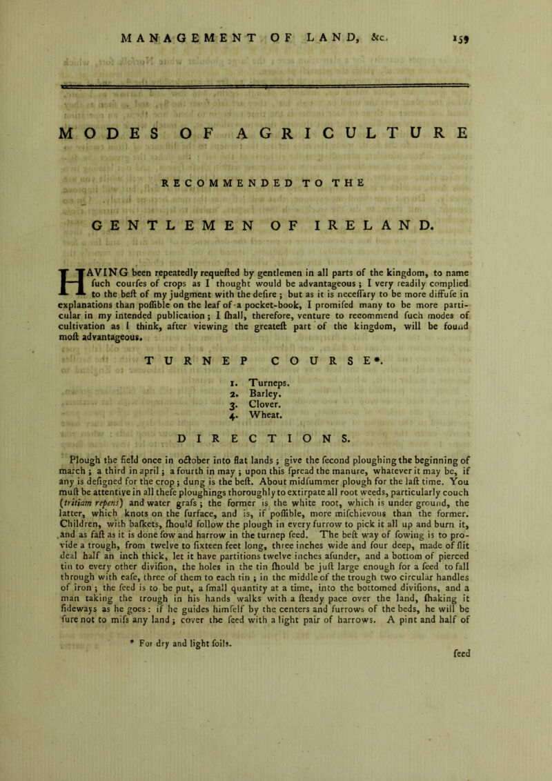' 1 MODES OF AGRICULTURE RECOMMENDED TO THE GENTLEMEN OF IRELAND. Having been repeatedly requefted by gentlemen in all parts of the kingdom, to name fuch courfes of crops as I thought would be advantageous ; I very readily complied to the bell of my judgment with thedefire ; but as it is necelTary to be more dilFufe in explanations than podible on the leaf of'a pocket-book, I promifed many to be more parti- cular in my intended publication; I Iball, therefore, venture to recommend fuch modes of cultivation as i think, after viewing the greatell part of the kingdom, will be fourid moil advantageous. TURNEP COURSE*. 1. Turneps. 2. Barley. 3. Clover. 4. Wheat. DIRECTIONS. Plough the field once in o£lober into flat lands; give the fecond ploughing the beginning of march ; a third in april j a fourth in may ; upon this fpread the manure, whatever it may be, if any is defigned for the crop; dung is the bell. About midfummer plough for the lall time. You mull be attentive in all thefe ploughings thoroughly to extirpate all root weeds, particularly couch {tritiam repens) and water grafs ; the former is the white root, which is under ground, the latter, which knots on the furface, and is, if poflible, more mifchievous than the former. Children, with bafkets, Ihould follow the plough in every furrow to pick it all up and burn it, .and as fall as it is donefow and harrow in the turnep feed. The bell way of fowing is to pro- vide a trough, from twelve to fixteen feet long, three inches wide and four deep, made of flit deal half an inch thick, let it have partitions twelve inches afunder, and a bottom of pierced tin to every other divifion, the holes in the tin Ihould be juft large enough for a feed to fall through with eafe, three of them to each tin ; in the middle of the trough two circular handles of iron ; the feed is to be put, a fmall quantity at a time, into the bottomed divifions, and a man taking the trough in his hands walks with a Heady pace over the land, lhaking it fideways as he goes: if he guides himfelf by the centers and furrows of the beds, he will be furenot to mifs any land j cover the feed with a light pair of harrows. A pint and half of For dry and light foils. feed
