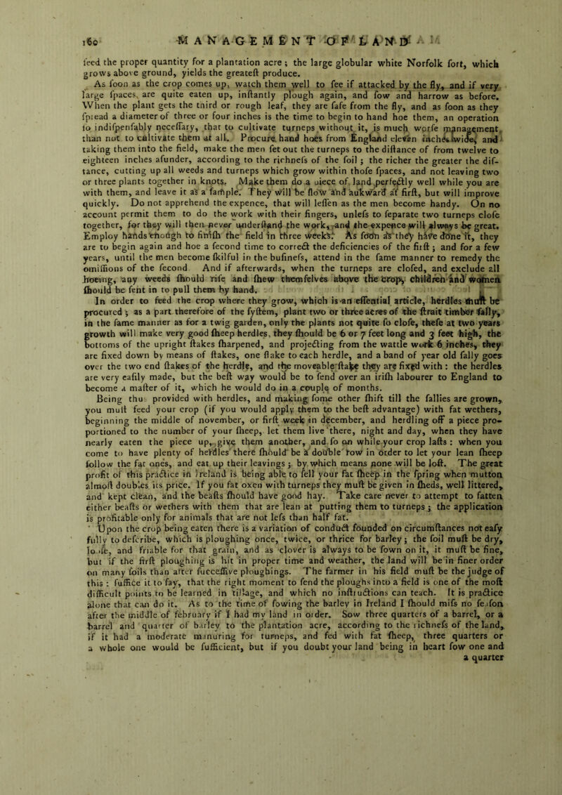 ^ A N A G E M £ N T O ^ t A K ^ ' i6o leed the proper quantity for a plantation acre ; the large globular white Norfolk fort, which grows above ground, yields the greateft produce. As foon as the crop comes up, watch them well to fee if attacked by the fly, and if very large fpaces, are quite eaten up, inftantly plough again, and fow and harrow as before. When the plant gets the tnird or rough leaf, they are fafe from the fly, and as foon as they fpiead a diameter of three or four inches is the time to begin to hand hoe them, an operation lo indifperifably neceflary, that to cultivate turneps without it, is much wprfe m^naa^ment, tlvan not to cultivate them at all. Procure, hand hoes from Engl.a/id eleven inch^iwic^ and taking them into the field, make the men fetout the turneps to thedillance of from twelve to eighteen inches afunder, according to the rirhnefs of the foil ; the richer the greater the dif- tance, cutting up all weeds and turneps which grow within thofe fpaces, and not leaving two or three plants together in knots, Make them do a uiece of lapd ,perf?f3:ly well while you are with them, and leave it a's a faifiple. They vvill be fldW ind aukward af firft, but will improve quickly. Do not apprehend the expence, that will lefl'en as the men become handy. On no account permit them to do the work with their fingers, unlefs to feparate two turneps clofc together, for th&y will then, never onderftand the work, rand the «xpeflce jwiU »lways be great. Employ hartds'eiioiigh to fin^fh the field in three week^l' As fcfriri a's'th^ h&<te dffneft, they are to begin again and hoe a fecond time to corredl the deficiencies of the fiift; and for a few years, until the men become (kilful in the bufinefs, attend in the fame manner to remedy the omiffions of the fecond And if afterwards, when the turneps are clofed, and exclude all hoeing, “any weeds fliould rife and (hew thcmfelves above the chiliieii and'wohiea Ihould he fent in to pull them by hand. ' ! , In order to feed the crop where they grow, which is-an eflfential article, herdles tfiim be procured ; as a part therefore of the fyftem, plant two or thrtee acres of the ftrait timber fally, in the fame manner as for a twig garden, only the plants not quite fo clofe, thefe at two years growth will make very good Iheep herdles, they fliould be 6 or 7 feet long and 3 feet high, the bottoms of the upright flakes fliarpened, and projefling from the wattle work 6 inches, they are fixed down by means of flakes, one flake to each herdJe, and a band of year old fally goes over the two end flakes of the herdie, anf>d t^ moveable'ftake they are fix^d with : the herdles are very cafily made, but the heft way would be to fend over an irifli labourer to England to become a mafter of it, which he would do in a couple of months. Being thuv provided with herdles, and making fome other fliift till the fallies are grown, you mult feed your crop (if you would apply them to the heft advantage) with fat wethers, beginning the middle of november, or firft week in december, and herdling off a piece pro- portioned to the number of your flieep, let them live there, night and day, when they have nearly eaten the piece up,,.give them another, and fo on while your crop lafts : when you come to have plenty of herdles'there ftioulcf be k double'row in order to let your lean flieep follow the fat one’s, and eat up their leavings by. which means pone will be lofl. The great profit of this pradlice in Ireland is being able to lell your fat flieep in the fpring when mutton almoft doubles its price. If you fat oxen with turneps they muft be given In flieds, well littered, and kept cl'eajri, and the beafts fliould have good hay. Take care never to attempt to fatten either beafts or wethers with them that are lean at putting them to turneps j the application is profitable only for animals that are not lefs than half fat. ■ Upon the crop being eaten there is a variation of condtidt founded on circumftances noteafy fiillv to deferibe, which is ploughing once, twice, or thrice for barley; the foil muft be dry, lo ife, and friable for that grain, ahd as clover is always to be fown on it, it muft be fine, but if the firft ploughing is hit in proper time and weather, the land will be in finer order on many Coils than after fucceflive plougbings. The farmer in his field muft be the judge of this : fuffice it to fay, that the right moment to fend the ploughs into a field is one of the moft difficult points to be learned in tillage, and which no inftiucflions can teach. It is pradlice alone that can do it. As to the time of fowing the barley in Ireland I fliould mifs no fe.ifon after the middle of february if I had my land in Older. Sow three quarters of a barrel, or a barrel and quarter of barley to the plantation acre, according to the richnefs of the land, if it had a moderate manuring for turneps, and fed with fat Iheep, three quarters or a whole one would be fufficient, but if you doubt your land being in heart fow one and a quarter