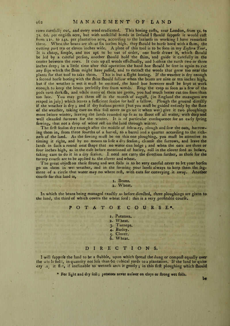 rows carefullj- cut, and every weed eradicated. This hoeing cofts, near London, from 5s. to 7s. 6d. per englifii acre, but with unflcilful hands in Ireland I fliould fuppofe it would coft from 125. to 14s. per plantation acre, according to the lazinefs in working I have remarked there. When the beans are about fix inches high, they fhould be horfe hoed with a (him, the cutting part ten or eleven inches wide. A plate of this tool is to be feen in my Eajiern Tour, It is cheap, fimple, and not apt to be out of order, one horfe draws it, which fhould be led by a careful perfon, another fhould hold the fhim, and guide it carefully in the center between the rows. It cuts up all weeds effedlually, and loofens the earth two or three inches deep; in a little time after this operation the hand hoe fhould be fent in again to cut any flips which the fhim might have palfed, and to extraft the weeds that grew too near the plants for that tool to take them. This is but a flight hoeing. If the weather is dry enough a fecond horfe hoeing with the fhim fhould follow when the beans are nine or ten inches high, but if the weather is wet it muft be omitted, the hand hoe however muft be kept at work enough to keep the beans perfedtly free from weeds. Reap the crop as foon as a few of the pods turn darkifh, and while many of them are green, you had much better cut too foon than too late. You may get them off in the month of auguft, (in England the mazagans are reaped in July) which leaves a fufficient feafon for half a fallow. Plough the ground diredlly if the weather is dry ; and if dry feafons permit (but you muff be guided entirely by the flatc of the weather, taking care on this foil never to go on it when wet) give it two ploughings more before winter, leaving the lands rounded up fo as to fhoot off all water, with deep and well cleanfed furrows for the winter. It is of particular confequence for an early fpring fowing, that not a drop of water reft on the land through winter. The firft feafon dry enough after the middle of febru<iry, plough and fow the oats, harrow- ing them in, from three fourths of a barrel, to a barrel and a quarter according to the rich- nefs of the land. As the fowing muft be on this one ploughing, you muft be attentive to timing it right, and by no means to lofe a dry feafon ; cltanfe the furrows, and leave the lands in fuch a round neat fhape that no water can lodge j and when the oats are three or four inches high, as in the cafe before mentioned of barley, roll in the clover feed as before, taking care to do it in a dry feafon. 1 need not carry the direction farther, as thofe for the turnep courfe are to be applied to the clover and wheat. The great objeiS on thefe ftrong and wet foils is to be very careful never to let your horfes go on them in wet weather, and in the forming your lands always to keep them the feg- ment of a circle that water may no where reft, with cuts for conveying it away. Another courfe for this land is, 1. Beans. 2. Wheat. In which the beans being managed exadly as before directed, three ploughings are given to the land, the third of which covers the wheat feed : this is a very profitable courfe. POTATOE COU RSE*. 1. Potatoes. 2. Wheat. 3. Turneps. 4. Barley. 5. Clover. 6. Wheat. DIRECTIONS. I will fuppofe the land to be a ftubble, upon which fpread the dung or compoft equally over ihe whi le fiel I, in quantity not lefs than 60 cubical yards to a plantation. If the land be quite <!ry ,2Lj it ft.if, if inclinable to wetnefs arch it gently j in this firft ploughing which Ihould * For light and dry foil j potatoes never anfwer on clays or ftrong wet foils. be