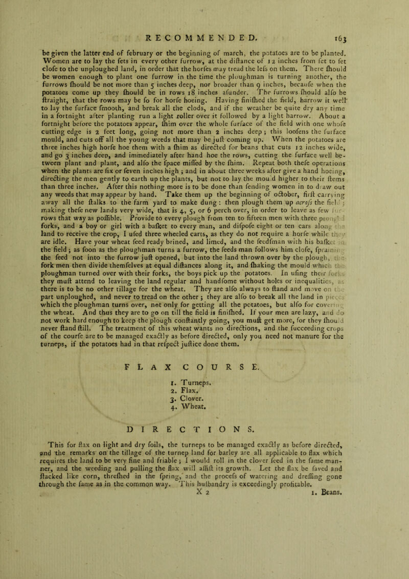 be given the latter end of february or the beginning of march, the potatoes are to be planted. Women are to lay the fets in every other furrow, at the diftance of J 2 inches from fet to fet clofe to the unploughed land, in order that the horfes may tread the lefs on them. There fliould be women enough to plant one furrow in the time the ploughman is turning another, the furrows fhould be not more than 5 inches deep, nor broader than 9 inches, becaufe when the potatoes come up they fliould be in rows 18 inches afunder. The furrows fliould alfo be ftraight, that the rows may be fo for horfe hoeing. Having finiflied the field, harrow it welf to lay the furface fmooth, and break all the clods, and if the weather be quite dry any time in a fortnight after planting run a light roller over it followed by a light harrow. About a fortnight before the potatoes appear, fliim over the whole furface of the field with one whofe cutting edge is 2 feet long, going not more than 2 inches deep ; this loofens the furface mould, and cuts ofF all the young weeds that may be juft coming up. When the potatoes are three inches high horfe hoe them with a fliim as diredled for beans that cuts j2 inches wide, and go 3 inches deep, and immediately after hand hoe the rows, cutting the furface well be- tween plant and plant, and alfo the fpace mifled by the fliim. Repeat both thefe operations when the plants are fix or feven inches high ; and in about three weeks after give a hand hoeing, diretfting the men gently to earth up the plants, but not to lay the mou’d higher to their ftems than three inches. After this nothing more is to be done than fending women in to diaw out any weeds that may appear by hand. Take them up the beginning of o£tober, firft carrying away all the ftalks to the farm yard to make dung : then plough them up ocrofs the field y making thefe new lands very wide, that is 4, 5, or 6 perch over, in order to leave as few iur rows that way as poffible. Provide to every plough from ten to fifteen men with three pcongl J forks, and a boy or girl with a balket to every man, and difpofe eight or ten cars along e land to receive the crop, I ufed three wheeled carts, as they do not require a horfe while th' ■/ are idle. Have your wheat feed ready brined, and limed, and the fecdfman with his bafket l. the field ; as foon as the ploughman turns a furrow, the feeds man follows him clofe, fpraining the feed not into the furrow juft opened, but into the land thrown over by the plough, tl: ?; fork men then divide themfelves at equal diftances along it, and fliaking the mould which tfn. ploughman turned over with their forks, the boys pick up the potatoes. In ufing their fori..'^ they muft attend to leaving the land regular and handfome without holes or inequalities, as there is to be no other tillage for the wheat. They are alfo always to ftand and m.rve on the part unploughed, and never to tread on the other ; they are alfo to break all (he land in piece j which the ploughman turns over, net only for getting all the potatoes, but alfo for covenu.. the wheat. And thus they are to go on till the field is finiflied. If your men are lazy, and do not work hard enough to keep the plough conftantly going, you muft get more, for they fliould never ftand ftill. The treatment of this wheat wants no directions, and the fucceeding crops of the courfe are to be managed exadlly as before diredted, only you need not manure for the turneps, if the potatoes had in that reipedl juftice done them. FLAXCOURSE. 1. Turneps, 2. Flax. 3. Clover. 4. Wheat. , DIRECTIONS. This for flax on light and dry foils, the turneps to be managed exadtly as before diredted, and the remarks on the tillage of the turnep land for barley are all applicable to flax which requires the land to be very fine and friable ; I would roll in the clover feed in the fame man- ner, and the weeding and pulling the flax will affift its growth. Let the flax be faved and flacked like corn, threflied in the fpring,'and the procefs of watering and drelfing gone tlirough the fame as in the common way. This hulbandry is exceedingly profitable. X 2 1. Beans.