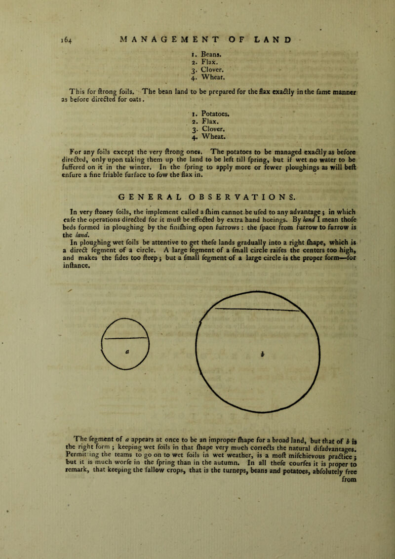 1. Beans. 2. Flax. 3. Clover. 4. Wheat. This for ftrong foils. The bean land to be prepared for the flax exa£lly in the fame manner as before dlrefled for oats. 1. Potatoes. 2. Flax. 3. Clover. 4. Wheat. For any foils except the very ftrong ones. The potatoes to be managed cxadlyas before direfted, only upon taking them up the land to be left till fpring, but if wet no water to be fuffered on it in the winter. In the fpring to apply more or fewer ploughings as will beft enfure a fine friable furface to fow the flax in. GENERAL OBSERVATIONS. In very ftoney foils, the implement called a fhim cannot be ufed to any advantage ; in which cafe the operations directed for it muft be efFedled by extra hand hoeings. By land I mean thofe beds formed in ploughing by the finifhing open furrows : the fpace from furrow to furrow is the land. In ploughing wet foils be attentive to get thefe lands gradually into a right (hape, which is a direct fegment of a circle. A large fegment of a fmall circle raifes the centers too high, and makes the Tides too fteep i but a fmall fegment of a large circle is the proper form—for inftance. The fegment of a appears at once to be an improper fhape for a broad land, but that of b is the right form ; keeping wet foils in that fhape very much coriefts the natural difadvantages. Permitting the teams to go on to wet foils in wet weather, is a moft mifehievous pratftice • but it IS much worfe in the fpring than in the autumn. In all thefe courfes it is proper to remark, that keeping the fallow crops, that is the turneps, beans and potatoes, abfolutely free from