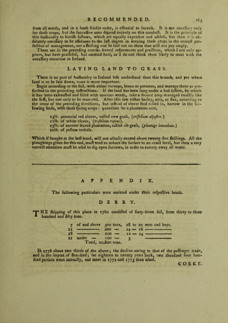 from all weeds, and in a loofe friable order, is eflential to fuccefs. It is not neceflary only for thofe crops, but the fucceffive ones depend entirely on this condutSl'. It is the principle of this hufbandry to banifh fallows, which are equally expenfive and ufelcfs, but then it is ab- folutely neceflary to be afHduous to the laft degree in keeping thefe crops in the utmoft per- fection of management, not a (hilling can belaid out on them that will not pay amply.* There are in the preceding courfes feveral refinements and practices, which I not only ap- prove, but have pratSifed, but omitted here, as I do not think them likely to meet with the necelTary attention in Ireland. LAYING LAND TO GRASS. There is no part of hufbandry in Ireland lefs underftood than this branch, and yet where land is to be laid down, none is more important. Begin according to the foil, with either turneps, beans or potatoes, and manage them as pre- fcribed in the preceding inftrutftions. If the land has been long under a bad fyftem, by which it has been exhaufted and filled with noxious weeds, take a fecond crop managed exaCtly like the firft, but one only to be manured. After this fow either barley, oats, or flax, according to the tenor of the preceding directions, but inftead of clover feed rolled in, harrow in the fol- lowing feeds, with thofe fpring crops : quantities for a plantation acre, 151b. perennial red clover, called cow grafs, {trifolium alpejlre.') I2lb. of white clover, [trifolium repens), 151b. of narrow leaved plantation, called rib grafs, [plantage lanceolata.) jolb. of yellow trefoile. Which if bought at the bell hand, will not ufually exceed above twenty-five (hillings. All the ploughings given for this end, muft tend to reduce the furface to an exaft level, but then a very correct attention mud be ufed to dig open furrows, in order to convey away all water. APPENDIX. The following particulars were omitted under their refpeClive heads, DERRY. ^T'HE (hipping of this place in 1760 confided of fixty-feven fail, from thirty to three hundred and fifty tons. 7 of and above 300 tons, 21 200 — 18 100 — 21 under — 100 ■— Total, 10,820 tons. In 1776 about two thirds of the above ; the decline owing to that of the paffenger trade, and in the import of flax-feed j for eighteen to twenty years back, two thoufand four hun- dred perfons went annually, not more in 1772 and 1773 than ufual. 18 to 20 men and boys. 14 — 16 12— 14 —*———— 5 CORKE,