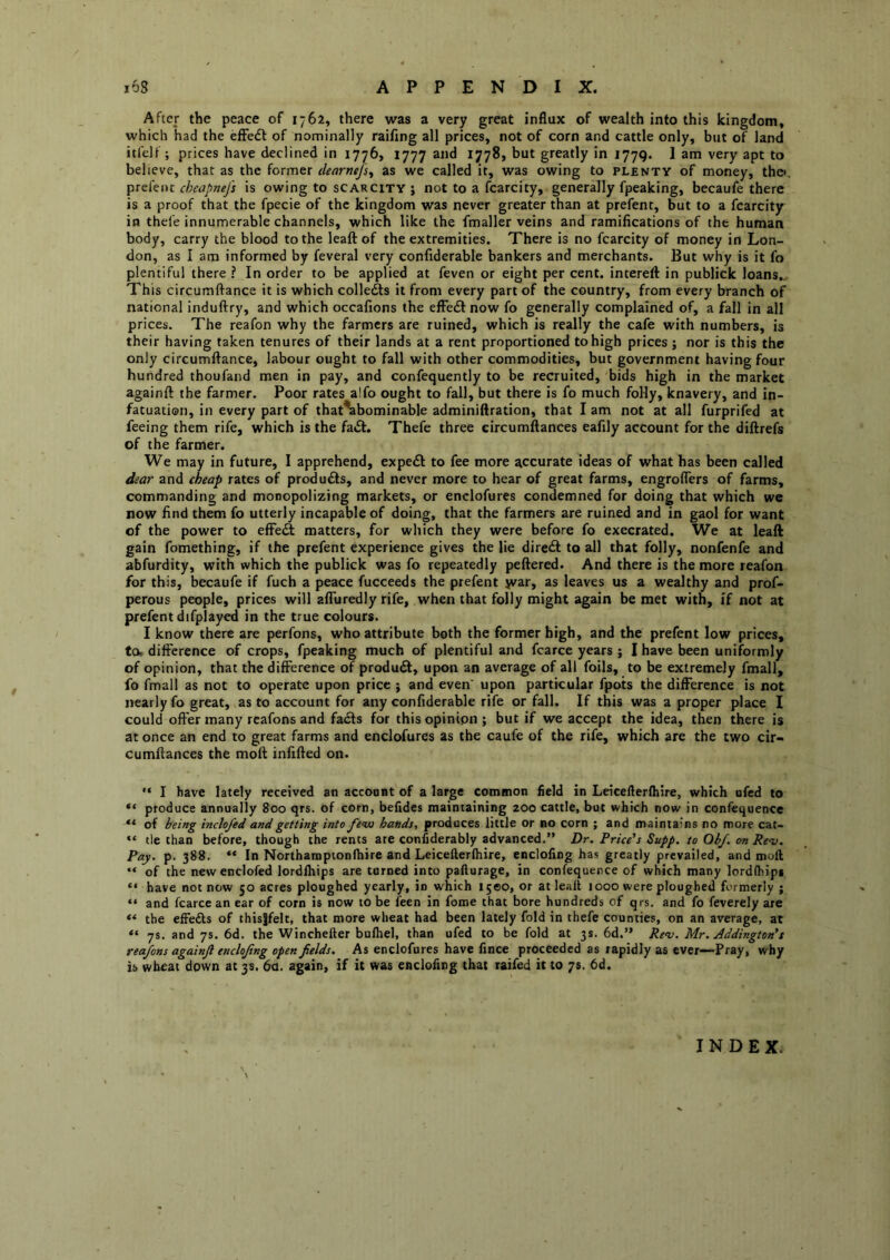 After the peace of 1762, there was a very great influx of wealth into this kingdom, which had the efFedl of nominally raifing all prices, not of corn and cattle only, but of land itfelf ; prices have declined in 1776, 1777 and 1778, but greatly in 1779. I am very apt to believe, that as the former dearnej]^ as we called it, was owing to plenty of money, thei cheapnefs is owing to scarcity; not to a fcarcity, generally fpeaking, becaufe there is a proof that the fpecie of the kingdom was never greater than at prefent, but to a fcarcity in thefe innumerable channels, which like the fmaller veins and ramifications of the human body, carry the blood to the leaft of the extremities. There is no fcarcity of money in Lon- don, as I am informed by feveral very confiderable bankers and merchants. But why is it fo plentiful there ? In order to be applied at feven or eight per cent, intereft in publick loans. This circumftance it is which colledts it from every part of the country, from every branch of national induftry, and which occafions the effeiSlnow fo generally complained of, a fall in all prices. The reafon why the farmers are ruined, which is really the cafe with numbers, is their having taken tenures of their lands at a rent proportioned to high prices ; nor is this the only circumftance, labour ought to fall with other commodities, but government having four hundred thoufand men in pay, and confequently to be recruited, bids high in the market againft the farmer. Poor rates alfo ought to fall, but there is fo much foHy, knavery, and in- fatuation, in every part of that^bominable adminiftration, that I am not at all furprifed at feeing them rife, which is the fa£k. Thefe three eircumftances eafily account for the diftrefs of the farmer. We may in future, I apprehend, expedl to fee more accurate ideas of what has been called dear and cheap rates of products, and never more to hear of great farms, engroflers of farms, commanding and monopolizing markets, or enclofures condemned for doing that which we now find them fo utterly incapable of doing, that the farmers are ruined and in gaol for want of the power to effeft matters, for which they were before fo execrated. We at leaft gain fomething, if the prefent experience gives the lie direct to all that folly, nonfenfe and abfurdity, with which the publick was fo repeatedly peftered. And there is the more reafon for this, becaufe if fuch a peace fucceeds the prefent jvar, as leaves us a wealthy and prof- perous people, prices will afTuredly rife, when that folly might again be met with, if not at prefent difplayed in the true colours. I know there are perfons, who attribute both the former high, and the prefent low prices, ta difference of crops, fpeaking much of plentiful and fcarce years ; I have been uniformly of opinion, that the difference of produdf, upon an average of all foils, to be extremely fmall, fo fmall as not to operate upon price ; and even’ upon particular fpots the difference is not nearly fo great, as to account for any confiderable rife or fall. If this was a proper place I could offer many rcafons and facts for this opinion ; but if we accept the idea, then there is at once an end to great farms and enclofures as the caufe of the rife, which are the two cir- cumftances the molt infifted on. '• I have lately received an accoont of a large common field in Leicefterftiire, which ofed to produce annually 800 qrs. of corn, befides maintaining 200 cattle, but which now in confequence ** of being inclofed and getting into Je-iu hands, produces little or no corn ; and maintains no more cat- “ tie than before, though the rents are considerably advanced.” Dr. Price's Supp. to Ob/, on Rev. Pay. p. 388. In Northampionfliire and Leicefterftiire, enclofing has greatly prevailed, and moll “ of the new enclofed lordlhips are tamed into pallurage, in confequence of which many lordlhipi ** have not now 50 acres ploughed yearly, in which 1500, or at leaft 1000 were ploughed formerly ; “ and fcarce an ear of corn is now to be feen in fome that bore hundreds of qrs. and fo feverely are the elFedls of thislfelt, that more wheat had been lately fold in thefe counties, on an average, at 7s. and 7s. 6d. the Winchefter buftiel, than ufed to be fold at 3s. 6d.” Rev. Mr. Addington's reafons againjl enclojing open fields. As enclofures have fince proceeded as rapidly as ever—Pray, why is wheat down at 3s. 6a. again, if it was enclofing that raifed it to 7s, 6d. INDEX.