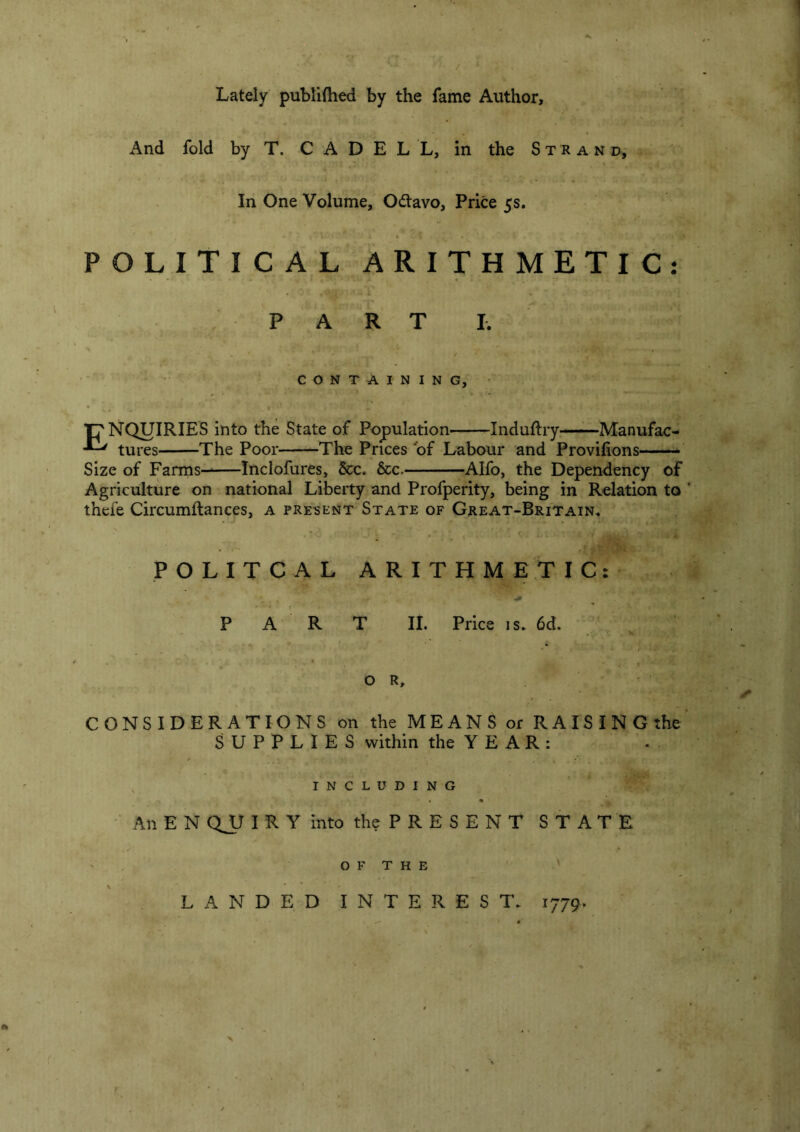 Lately publiftied by the fame Author, And fold by T. C A D E L L, in the Strand, In One Volume, Odtavo, Price 5s. POLITICAL ARITHMETIC: PART I. ■ . . CONTAINING,' Tj'NQUIRIES into the State of Population Induftry—Manufac- tures The Poor The Prices ‘of Labour and Provifipns Size of Farms——Inclofures, &c. &c. Alfo, the Dependency of Agriculture on national Liberty and Profperity, being in Relation to thefe Circumftances, a present State of Great-Britain, I POLITCAL ARITHMETIC: PART li. Price 1 s. 6d. . s OR, CONSIDERATIONS on the MEANS or RAISINGthe SUPPLIES within the YEAR: including • An E N QJJ I R Y into the P R E S E N T STATE O F T H E ' LANDED INTEREST, 1779^ X >