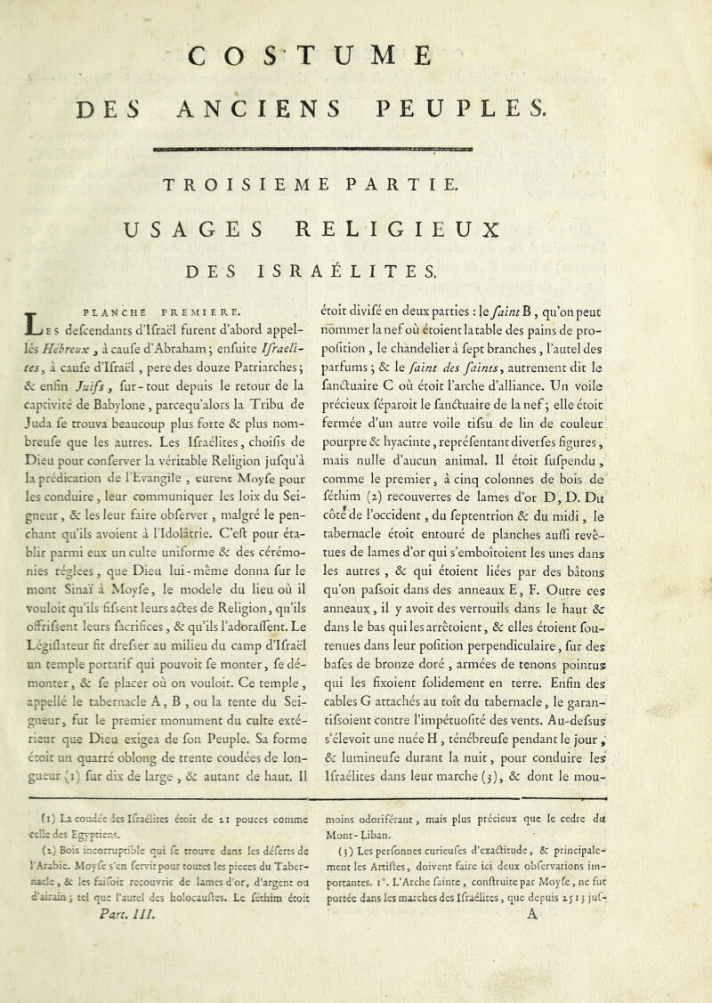 COSTUME DES ANCIENS PEUPLES. TROISIEME PARTIE. USAGES RELIGIEUX DES ISRAÉLITES. PLANCHE PREMIERE. E S defcendants d’ifraël furent d’abord appel- les Hébreux j àcaufe d’Abraham; enfui te Ifraeli- tes, à caufe d’Ifracl , pere des douze Patriarches ; enfin Juifs j fur-tout depuis le retour de la captivité de Babylone, parcequ’alors la Tribu de Juda fe trouva beaucoup plus forte & plus nom- breufe que les autres. Les Ifraélites, choifis de Dieu pour conferver la véritable Religion jufqu’à la prédication de ELvangile , eurent Moyfe pour les conduire, leur communiquer les loix du Sei- gneur , 6c les leur faire obferver , malgré le pen- chant qu’ils avoient à l’Idolâtrie. C’eft pour éta- blir parmi eux un culte uniforme & des cérémo- nies réglées, que Dieu lui-même donna fur le mont Sinaï à Moyfe, le modèle du lieu où il vouloit qu’ils fifsent leurs actes de Religion, qu’ils ofFrifsent leurs facrifices , & qu’ils l’adoralTent. Le Légillateur fit drefser au milieu du camp d’Ifraél un temple portatif qui pouvoit fe monter, fe dé- monter , 8c fe placer où on vouloit. Ce temple , appellé le tabernacle A, B , ou la tente du Sei- gneur, fut le premier monument du culte exté- rieur que Dieu exigea de fon Peuple. Sa forme étoit un quarré oblong de trente coudées de lon- gueur (i) fur dix de large , 6c autant de haut. Il (i) La coudée des liraélites étoit de zi pouces comme celle des Egyptiens. (z] Bois incorruptible qui fe trouve dans les déferts de l’Arabie. Moyfe s’en fervitpour toutes les pièces du Taber- nacle , Sc les faifoir recouvrir de lames d’or, d’argent ou d’airain 3 tel que l’autel des holocauTres. Le féchim étoit Parc. III. étoit divifé en deux parties : {e faine B , qu’on peut nommer la nef où étoient la table des pains de pro- pofition , le chandelier à fept branches , l’autel des parfums ; 6c le faint des faims ^ autrement dit le fanétuaire C où étoit l’arche d’alliance. Un voile précieux féparoit le fanétuaire de la nef ; elle étoit fermée d’un autre voile tifsu de lin de couleur pourpre & hyacinte, repréfentantdiverfes figures, mais nulle d’aucun animal. Il étoit fufpendu , comme le premier, à cinq colonnes de bois de férhim (2) recouvertes de lames d’or D, D. Du côte de l’occident, du feptentrion 6c du midi, le tabernacle étoit entouré de planches aullî revê- tues de lames d’or qui s’emboîtoient les unes dans les autres , & qui étoient liées par des bâtons qu’on pafsoit dans des anneaux E, F. Outre ces anneaux, il y avoir des verrouils, dans le haut 6c dans le bas qui les arrêtoient, 6c elles étoient fou- tenues dans leur pofition perpendiculaire, fur des bafes de bronze doré , armées de tenons pointus qui les fixoient folidement en terre. Enfin des cables G attachés au toit du tabernacle, le garan- tifsoient contre l’impétuofité des vents. Au-defsus s’élevoit une nuée H , ténébreufe pendant le jour 6c lumineufe durant la nuit, pour conduire les Ifraélites dans leur marche (3), & dont le mou- moins odoriférant, mais plus précieux que le cedre du Mont-Liban. (3) Les perfonnes curieufes d’exaélitude, & principale- ment les Artiftes, doivetit faire ici deux obfervations im- portantes. 1°. L’Arche faintc, conftruite par Moyfe, ne fut portée dans les marches des Ifraélites, que depuis 1513 juf- A