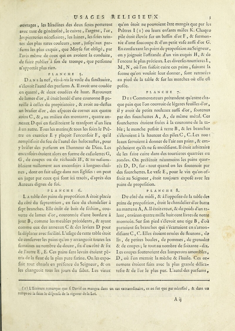 USAGES F ouvrages , les Ilraélites des deux fexes portèrent avec tant de générolîcé, le cuivre , l’argent, l’or, les pierreries nécefsaires J les laines, les foies tein- tes des plus rares couleurs , tout, jufqu’aux par- fums les plus exquis , que Moyfe fut obligé, par l’avis même de ceux qui en avoient la conduite, de faire publier à fon de trompe, que perfonne u’apportàtplus rien. PLANCHE 5. D A N s la nef, vis-à-vis le voile du fanduaire, s'elevoit l’autel des parfums A. 11 avoir une coudée en quatre, (Sc deux coudées de haut. Recouvert de lames d’or , il était bordé d’une couronne B pa- reille à celles du propitiatoire , & avoir au-delîus un bralîer d’or , des efpeces de cornes aux quatre coins C , éc J au milieu des montants , quatre an- neaux D qui en facilitoient le tranfport d’un lieu à un autre. Tous les matins,& tous les foirs le Prê- tre en exercice E y plaçoir l’encenfoir F, qu’il remplifsoit du feu de l’autel des holocauftes, pour y brûler des parfums en l’honneur de Dieu. Les encenfoirs étoient alors en fornae de cafsolettes G, G, de coupes ou de réchauds H, & ne refsem- bloient nullement aux encenfoirs à longues chaî- r.es , dont on fait ufage dans nos Eglifes : on peut en juger par ceux qui font ici tracés, d’après des Auteurs dignes de foi. PLANCHE 6. L A table des pains de propolition A étoit placée du côté du feptentrion , en face du chandelier à fept branches. Elle étôit de bois de féthim, cou- \'erte ce lames d’or, couronnée d’une bordure à jour B , comme les meubles précédents, & ayant comme eux des anneaux C de des leviers D pour la déplacer avec facilité. L’ufage de cette table étoit ce confep.’er les pains qu’on y arrangeoit toutes les femaines au nombre de douze , fix d’uacôté & fix de l’autre E , E. Ces pains fans levain étoient pé- tris de la fieur de la plus pure farine. On les expo- foit tou: chauds en préfence du Seigneur, & on les changeoi: tous les jours du fabat. Les vieux E L I G ï E U X î qu’on ôtoit ne pouvoient être mangés que par les Prêtres I ( i ) ou leurs enfants mâles K. Chaque pile étoit élevée fur un badin d’or F , & furmon- tée d’une foucoupe & d’un petit vafe audî d’or G. En confacrant les pains de propofition au Seigneur, on y joignoit l’offrande d’un vin exquis H, de de l’encens le plus précieux. Les diverfes tourtières L., M , N , où l’on faifoit cuire ces pains , fuivant la forme qu’on vouloir leur donner, font retracées au pied de la table de fur les marches où elle eff pofée. PLANCHE 7. Des Commentateurs prétendent qu’entre cha- que pain que l’on couvroit de légères feuilles d’or, il y avoit de petits rouleaux audi d’or, foutenus par des fourchettes A, A, de même métal. Ces fourchettes étoient fixées à la couronne de la ta- ble j le manche pofoit à terre B , de les branches s’élevoient à la hauteur des piles^C , C. Les rou leaux fervoient à donner de l’air aux pains, de em- pêchoient qu’ils ne fe moififsent. 11 étoit arbitraire de les faire cuire dans des tourtières quarrées ou rondes. On préféroit néanmoins les pains quar- tés D, D, fur - tout quand on les foutenoit par des fourchettes. Le vafe E , pour le vin qu’on of- froit au Seigneur , étoit toujours expofé avec les pains de propofition. PLANCHE 8. D U côté du midi, de à l’oppofite de la table des pains de propofition , étoit le chandelier d’or battu au marteau A, A. Il étoit creux, de du poids d’un ta- lent , environ quatre mille huit cent livres de notre monnoie. Sur fon pied s’élevoit une tige B , d’où partoient fix branches qui s’écartoient en s’arron- difsant C , C. Elles étoient ornées de fleurons, de lis, de petites boules, de pommes, de grenadeÿ de de coupes ; le tout au nombre de foixante - dix. Les coupes foutenoient des lamperons amovibles, D, où l’on mettoit la mèche & l’huiIe. Ces ot’* nemens étoient faits avec la plus grande délica-» tefse & de l’or le plus pur. L’autel des parfums ( I L'Ecriture reiuarque que £ David en mangea dans un cas eïtraordinairç, ce ne fut que par nécefllcé , ôc dans uu temps ou la faim le di.penfa de la rigueur de la Loi.