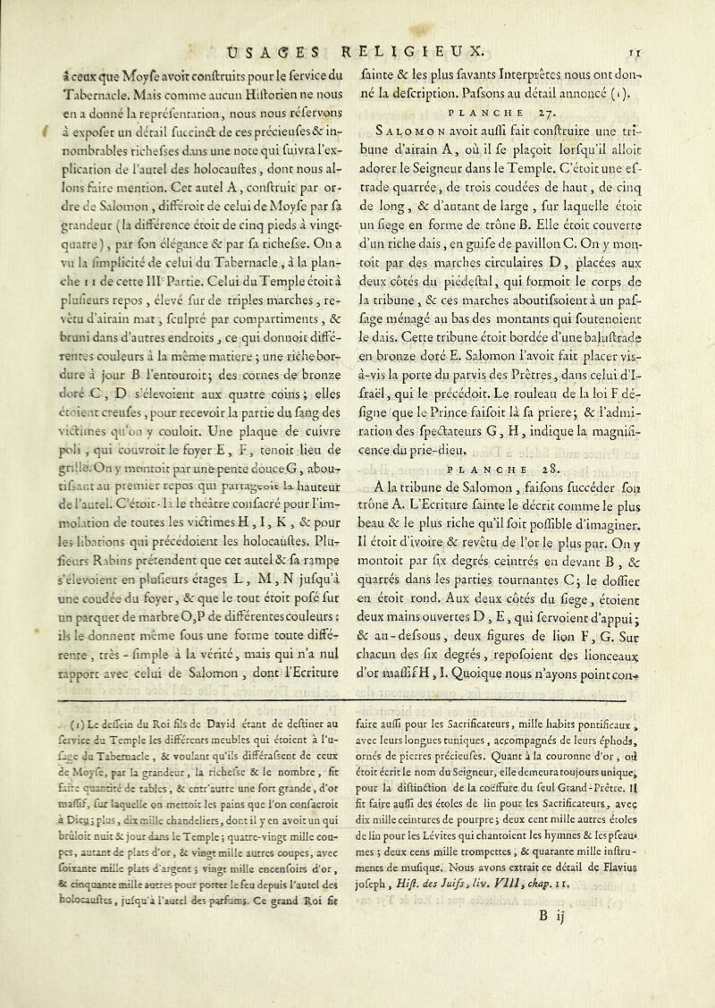 U s A (5 E $ I » ceux que Moyfe avoüt coiiftruits pour le fervice du Tabernacle. Mais comme aucun Hidorien ne nous en a donné la reprél'encarion, nous nous rcfervons à expofer un dccail fuccincl de cesprécieufes& in- nombrables richelses d.ms une note qui luivra l’ex- plication de l’autel des holocauftes , dont nous al- lons Elire mention. Cet autel A, conftruit par or- dre de S.domon , différoit de celui de Moyfe par fa grandeur (la didérence étoit de cinq pieds à vingt- quatre) , par fon élégance éc par fa rlchefse. On a vu la lîmplicité de celui du Tabernacle , à la plan- che 11 de cette lir Partie. Celui du Temple étoit à pluiieurs repos , élevé fur de triples marches , re- vêtu d’airain mat, fculptc par compartiments , ôc bruni dans d’autres endroits j ce qui donnoit difté- renres couleurs à la même matière ÿ une riche bor- dure à jour B l’entouroitj des cornes de bronze doré C , D s'élevoient aux quatre coins ; elles ctcient creufes, pour recevoir la partie du fang des victimes qu’on y couloit. Une plaque de cuivre poli , qui couvroit le foyer E , F , tenoit lieu de gnile. On y moiuoit par une pente douce G, abou- tifiantau premier repos qui paruaggolt la hauteur de l’autel. C’étoic- la le thcàtre confacré pour l’im- molation de toutes les victimes H , I, K , & pour les libations qui précédoient les holocauftes. Plu^ lieurs Rabins prétendent que cet autel & fa rampe s’elevoient en plufieurs étages L , M , N jufqu’à une coudée du foyer, ôc que le tout étoit pofé fut un parquet de marbre 0,P de différentes couleurs : iis le donnent même fous une fotme toute diffé- rente , très - fîmple à la vérité, mais qui n’a nul rapport avec celui de Salomon , dont l’Ecriture ( 1 ) Ls delTein du Roi fils de David étant de deftiner au fervice du Temple les différents meubles qui étoient à l’u- ffeo du Tabernacle , & voulant qu'ils différafsent de ceux de MoTie, par la grandeur, la richefse & le nombre , fît faire quandré de tables, & enrr'autre une fon grande, d’or maflif, far laquelle on mettoic les pains que l’on confacroit à Dieujplus, dix.-nüîe chandeliers, dont il yen avoir un qui brûloir nuit i; jour dans le Temple; quatre-vingt mille cou- pes, autant de plats d’or, & vingt mille autres coupes, avec foixante mille plats d’argent ; vingt mille encenfoirs d’or, & cinquante mille antres pour poner le feu depuis l’autel des holocauftes, juXqu'a l’autel des parfoms. Ce grand Roi fit E L I G I E U X. Il fainte & les plus favants Interprètes nous ont don-, né la defeription. Pafsons au détail annoncé (i). PLANCHE 27. Salomon avoit aufll fait conftruire une tri- bune d’airain A, ou il fe plaçoit lorfqu’il alloic adorer le Seigneur dans le Temple. C’étoit une ef- trade quarrée, de trois coudées de haut, de cinq de long, ôc d’aurant de large , fur laquelle étoic uii fiege en forme de trône B. Elle étoic couverte d’un riche dais, en guife de pavillon C. On y mon- roic par des marches circulaires D, placées aux deux côtés du piédeftal, qui forrnoit le corps de la tribune , & ces marches aboutifsoieut à un paf- fage ménagé au bas des montants qui foutenoienc le dais. Cette tribune étoit bordée d’une baluftrade en bronze doré E. Salomon l’avoit fait placer vis- à-vis la porte du parvis des Prêtres, dans celui d’I- iraël, qui le précédoit. Le rouleau de la loi F dé- figne que le Prince faifoir là fa priera j ôc l’admi- ration des fpeélateurs G, FI, indique la magniS- cence du prie-dieu. PLANCHE 28. A la tribune de Salomon , faifons fuccéder fon trône A. L’Ecriture fainte le décrit comme le plus beau ôc le plus riche qu’il foie poffible d’imaginer. Il étoit d’ivoire ôc revêtu de l’or le plus pur. On y montoit par fix degrés ceiiitrés en devant B , & quarrés dans les parties tournantes C j le dolliec en étoit rond. Aux deux côtés du fiege, écoienc deux mains ouvertes D , E, qui fervoienc d’appui j ôc au-defsous, deux figures de lion F, G. Sur chacun des fix degrés, repofoienc des lionceaux d’or mafîifH, I. Quoique nous n’ayons point cou-». faire auffi pour les Sacrificateurs, mille habits pontificaux » avec leurs longues tuniques, accompagnés de leurs éphods, ornés de pierres précieufes. Quant à la couronne d’or, oà étoit écrit le nom du Seigneur, elle demeura toujours unique, pour la diftinélion de la coëffure du feul Grand-Prêtre. If fit faire auffi des étoles de lin pour les Sacrificateurs, aveç dix mille ceintures de pourpre ; deux cent mille autres écoles de lin pour les Lévites qui chantoient les hymnes & les pfeau* mes ; deux cens mille trompettes, & quarante mille inftru- menrs de mufique. Nous avons extrait ce détail de Flavius jofeph , Hifi. des Juifs, liv. FUI, ckap. 11. B ij