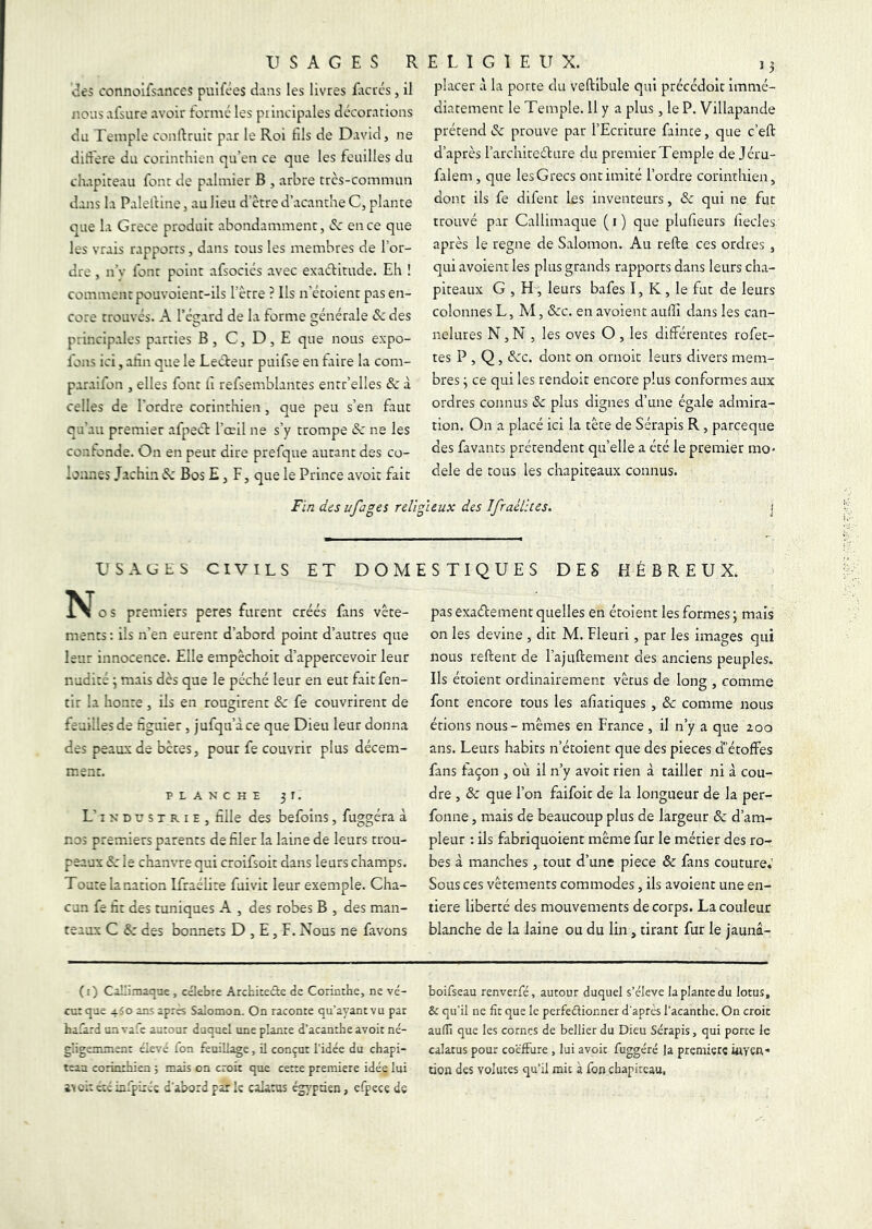 II s A G E s RELIGIEUX. ^Ies connolfsances pulfces dans les livres Eicrés, il nouSvifsure avoir formé les principales décorations du Temple conftruir par le Roi fils de David, ne dirtere du corinthien qu’en ce que les feuilles du chapiteau font de palmier B , arbre très-commun dans la Palelline, au lieu d'ètre d’acanthe C, plante que la Grece produit abondamment, (Sc en ce que les vrais rapports, dans tous les membres de l’or- dre , n’v font point afsociés avec exaéfitude. Eh ! comment pouvoient-ils l’ètre ? Ils n’étoient pas en- core trouvés. A l’égard de la forme générale & des principales parties B, C, D, E que nous expo- fons ici, afin que le Lecteur puifse en faire la com- paraifon , elles font iî refsemblantes entr’elles ôc à celles de l’ordre corinthien , que peu s’en faut qu’au premier afpecL l’œil ne s’y trompe & ne les confonde. On en peut dire prefque autant des co- lonnes Jachin (?c Bos E, F, que le Prince avoir fait placer à la porte du veftibule qui précédolt immé- diatement le Temple. 11 y a plus, le P. Villapande prétend Sc prouve par l’Ecriture faince, que c’eft d’après l’archireéture du premier Temple de Jéru- falem , que les Grecs ont imité l’ordre corinthien, dont ils fe difent les inventeurs, & qui ne fut trouvé par Callimaque ( i ) que plufieurs fiecles^ après le régné de Salomon. Au refte ces ordres , qui avoient les plus grands rapports dans leurs cha- piteaux G , H, leurs bafes I, K , le fut de leurs colonnes L, M, Scc. en avoient auffi dans les can- nelures N, N , les oves O , les différentes rofet- tes P , Q, &:c. dont on ornoit leurs divers mem- bres ^ ce qui les rendoit encore plus conformes aux ordres connus & plus dignes d’une égale admira- tion. On a placé ici la tête de Sérapis R, parceque des favants prétendent qu’elle a été le premier mo- dèle de tous les chapiteaux connus. i Fin des ufages religieux des Ifrailites. USAüES CIVILS ET DOMESTIQUES DES HÉBREUX. No s premiers peres furent créés fans vête- ments : ils n’en eurent d’abord point d’autres que leur innocence. Elle empêchoit d’appercevoir leur nudité \ mais dès que le péché leur en eut faitfen- tir la honte , iis en rougirent &: fe couvrirent de feuilles de figuier, jufqu’àce que Dieu leur donna des peaux de bêtes, pour fe couvrir plus décem- ment. PLANCHE 3 r. L’INDUSTRIE, fille des befoins, fuggéra à nos premiers parents de filer la laine de leurs trou- peaux Sc le chanvre qui croifsoit dans leurs champs. Toute la nation Ifraélite fui vit leur exemple. Cha- cun fe fit des tuniques A , des robes B , des man- teaux C des bonnets D , E, F. Nous ne favons pas exactement quelles en étoient les formes ; mais on les devine , dit M. Fleuri, par les images qui nous reftent de rajuftement des anciens peuples. Ils étoient ordinairement vêtus de long , comme font encore tous les afiatiques, & comme nous étions nous - mêmes en France , il n’y a que 200 ans. Leurs habits n’étoient que des pièces d’étoffes fans façon , où il n’y avoit rien à tailler ni à cou- dre , & que l’on faifoit de la longueur de la per- fonne, mais de beaucoup plus de largeur & d’am- pleur : ils fabriquoient même fur le métier des ro- bes à manches , tout d’une piece & fans couture.' Sous ces vêtements commodes, ils avoient une en- tière liberté des mouvements de corps. La couleur blanche de la laine ou du lin, tirant fur le jaunâ- ([) Caîlimaqae, célébré Architecte de Corinthe, ne vé- cu: que 450 ans apres Salomon. On raconte qu’ayant vu par hafard un vafe autour duquel une plante d’acanthe avoit né- gligemment élevé fon feuillage, il conçut l’idée du chapi- teau corinthien 5 mais on croit que cette première idée lui i\oi: été infpixéç d’abord par k calants égypden, efpece de boifseau renverfé, autour duquel s’élève la plante du lotus, & qu’il ne fit que le perfectionner d’apres l’acanthe. On croit auffi que les cornes de bellier du Dieu Sérapis, qui porte le calatus pour coëfFure , lui avoit fuggéré ]a première uiYCrt- don des volutes qu’il mit à fon chapiteau,