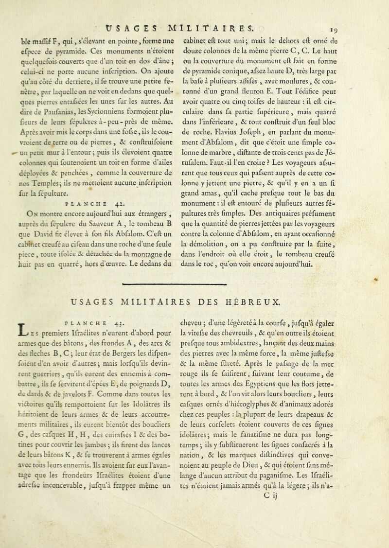 ble maflif F, qui, s’élevant en pointe, forme une efpece de pyramide. Ces monuments n’étoient quelquefois couverts que d’un toit en dos d’âne ; celui-ci ne porte aucune infcription. On ajoute qu’au côté du derrière, il fe trouve une petite fe- nêtre , par laquelle on ne voit en dedans que quel- ques pierres enrolsées les unes fur les autres. Au dire de Paufonias, lesSycionniens formoient plu- fieurs de leurs fépulcres à-peu-près de même. Ap rès as'oir mis le corps dans une fofse, ils le cou- vroient de terre ou de pierres , Sc conftruifoient ^ un petit mur à l'enrour ; puis ils élevoient quatre colonnes qui foutenoient un toit en forme d’ailes déployées penchées, comme la couverture de nos Temples j ils nemettoient aucune infcription fur la fepulture. PLANCHE 4’. On montre encore aujourd’hui aux étrangers , auprès du fépulcre du Sauveur A , le tombeau B que David ht élever a fon fis Abfalom. C’eft un cabinet creufé au çifeau dans une roche d’une feule piece , toute ifolée & détachée de la montagne de huit pas en quatre, hors d’oeuvre. Le dedans du USAGES MILITAIR PLANCHE 43. E S premiers Ifraélites n’eurent d’abord pour armes que des bâtons, des frondes A , des arcs & des f eches B, C 3 leur état de Bergers les difpen- foient d’en avoir d’autres 3 mais lorfqu’ils devin- rent guerriers , qu’ils eurent des ennemis à com- battre , ils fe fervirent d’épées E, de poignards D, de dards & de javelots F. Comme dans toutes les victoires qu’ils remportoient fur les Idolâtres ils héritoient de leurs armes & de leurs accoutre- ments militaires, ils eurent bientôt des boucliers G , des cafques H , H , des cuirafses I & des bo- tines pour couvrir les jambes 3 ils firent des lances de leurs bâtons X , & fe trouvèrent à armes égales avec tous leurs ennemis. Ils avoient fur eux l’avan- tage que les frondeurs Ifraélites étoient d’une adrefse inconcevable, jufqu’à frapper même un cabinet eft tout uni ; mais le dehors eft orné de douze colonnes de la même pierre C, C. Le haut ou la couverture du monument eft fait en forme de pyramide conique, afsez haute D, très large par la bafe à plufieurs allifes , avec moulures, & cou- ronné d’un grand fleuron E. Tout l’édifice peut avoir quatre ou cinq toifes de haureur : il eft cir- culaire dans fa partie fupérieure, mais quarté dans l’inférieure , ôc tout conftruit d’un feul bloc de roche. Flavius Jofeph, en parlant du monu- ment d’Abfalom, dit que c’étoit une Ample co- lonne de marbre, diftante de trois cents pas de Jé- rufalem. Faut-il l’en croire ? Les voyageurs afsu- rent que tous ceux qui pafsent auprès de cette co- lonne y jettent une pierre, ôc qu’il y en a un A grand amas, qu’il cache prefque tout le bas du monument : il eft entouré de pluAeurs autres fé- pultures très Amples. Des antiquaires préfument que la quantité de pierres jertées par les voyageurs contre la colonne d’Abfalom, en ayant occaAonné la démolition, on a pu conftruire par la fuite, dans l’endroit où elle étoit, le tombeau creufé dans le roc, qu’on voit encore aujourd’hui. ES DES HÉBREUX. cheveu ; d’une légèreté à la courfe , jufqu’à égaler la vîtefse des chevreuils, ôc qu’en outre ils étoient prefque tous ambidextres, lançant des deux mains des pierres avec la même force, la même juftefse ôc la même fureté. Après le pafsage de la mer rouge ils fe faifirent, fuivant leur coutume, de toutes les armes des Egyptiens que les flots jette- rent à bord, ôc l’on vit alors leurs boucliers, leurs cafques ornés d’hiéroglyphes ôc d’animaux adorés chez ces peuples : la plupart de leurs drapeaux ôc de leurs corfelets étoient couverts de ces Agnes idolâtres 3 mais le fanatifme ne dura pas long- temps 3 ils y fubftituerent les Agnes confacrés à la nation, ôc les marques diftinétives qui conve- noient au peuple de Dieu , ôc qui étoient fans mé- lange d’aucun attribut du paganifme. Les Ifraéli- tes n’étoient jamais armés qu’à la légère 3 ils n’a- Cij