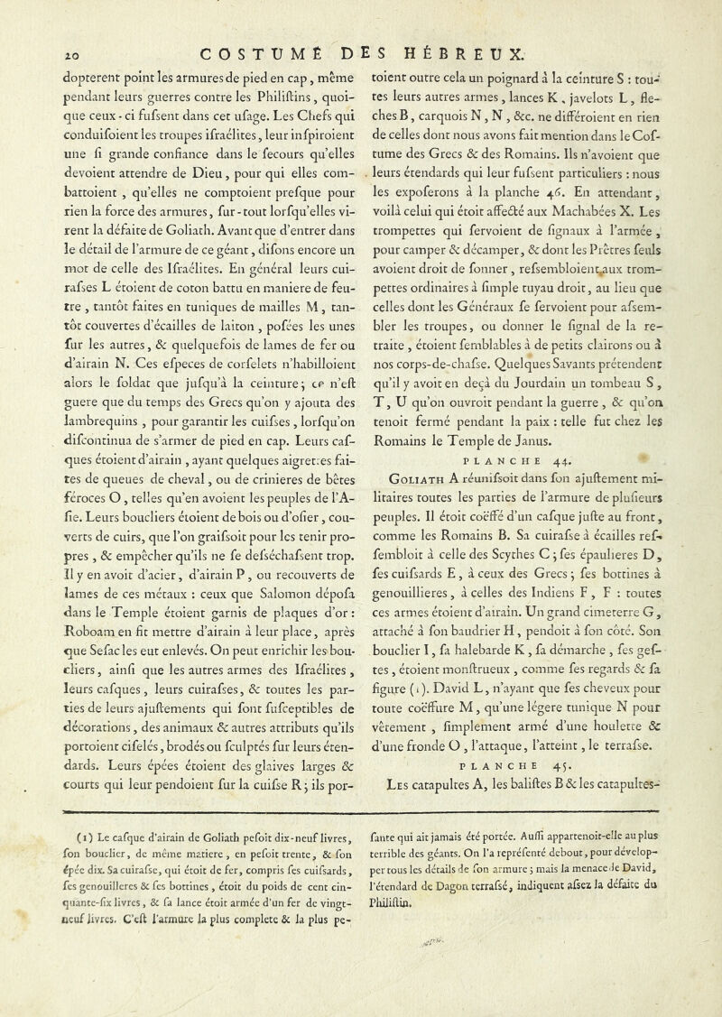 dopterent point les armures de pied en cap, meme pendant leurs guerres contre les Philiftins , quoi- que ceux - ci fufsent dans cet ufage. Les Ciiefs qui conduifoient les troupes ifraélites, leur infpiroient une Cl grande confiance dans le lecours quelles dévoient attendre de Dieu, pour qui elles com- battoient , qu’elles ne comptoient prefque pour rien la force des armures, fur - tout lorfqu’elles vi- rent la défaite de Goliath. Avant que d’entrer dans le détail de l’armure de ce géant, difons encore un mot de celle des Ifraélites. En général leurs cui- rafses L éroient de coton battu en maniéré de feu- tre , tantôt faites en tuniques de mailles M, tan- tôt couvertes d’écailles de laiton , pofées les unes fur les autres, & quelquefois de lames de fer ou d’airain N. Ces efpeces de corfelets n’habilloient alors le foldat que jufqu’à la ceinture; ce n’eft guere que du temps des Grecs qu’on y ajouta des lambrequins , pour garantir les cuifses , lorfqu’on difcontinua de s’armer de pied en cap. Leurs caf- ques étoient d’airain , ayant quelques aigrettes fai- tes de queues de cheval, ou de crinières de bêtes féroces O, telles qu’en avoient les peuples de l’A- fîe. Leurs boucliers étoient de bois ou d’ofier, cou- verts de cuirs, que l’on graifsoit pour les tenir pro- pres , & empêcher qu’ils ne fe defséchafsent trop, îl y en avoir d’acier, d’airain P, ou recouverts de lames de ces métaux : ceux que Salomon dépofa dans le Temple étoient garnis de plaques d’or: Roboam en fit mettre d’airain à leur place, après que Sefac les eut enlevés. On peut enrichir les bou- cliers , ainfi que les autres armes des Ifraélites , leurs cafques, leurs cuirafses, & toutes les par- ties de leurs ajuftements qui font fufceptibles de décorations, des animaux 5c autres attributs qu’ils portoient cifelés, brodés ou fculptés fur leurs éten- dards. Leurs épées éroient des glaives larges & courts qui leur pendoient fur la cuifse R; ils por- toient outre cela un poignard à la ceinture S : tou- tes leurs autres armes, lances K , javelots L, flé- chés B, carquois N, N , &c. ne différoient en rien de celles dont nous avons fait mention dans le Cof- tume des Grecs & des Romains. Ils n’avoient que leurs étendards qui leur fufsent particuliers ; nous les expoferons à la planche 46. En attendant, voilà celui qui étoit affeété aux Machabées X. Les trompettes qui fervoient de fignaux à l’armée , pour camper 5c décamper, 5c dont les Prêtres feuls avoient droit de fonner , refsembloient^ux trom.- pettes ordinaires à Ample tuyau droit, au lieu que celles dont les Généraux fe fervoient pour afsem- bler les troupes, ou donner le fignal de la re- traite , étoient fernblables à de petits clairons ou à nos corps-de-chafse. Quelques Savants prétendent qu’il y avoit en deçà du Jourdain un tombeau S , T, U qu’on ouvroit pendant la guerre , 5c qu’on tenoit fermé pendant la paix ; telle fut chez les Romains le Temple de Janus. PLANCHE 44. Goliath A réunifsoit dans fon ajuftement mi- litaires routes les parties de l’armure deplufieurs peuples. Il étoit coëffé d’un cafque jufte au front, comme les Romains B. Sa cuirafse à écailles ref» fembloit à celle des Scythes C ; fes épaulieres D , fes cuifsards E , à ceux des Grecs ; fes bottines à genouillieres, à celles des Indiens F , F ; toutes ces armes étoient d’airain. Un grand cimeterre G , attaché à fon baudrier H, pendoit à fon côté. Son bouclier I, fa halebarde K , fa démarche , fes gef- tes , étoient monftrueux , comme fes regards & fa figure ( i ). David L, n’ayant que fes cheveux pour toute coëffure M, qu’une légère tunique N pour vêtement , fîmplement armé d’une houlette & d’une fronde O , l’attaque, l’atteint, le terrafse. PLANCHE 45. Les catapultes A, les baliftes B 5c les catapulres- (0 Le cafque d’airain de Goliath pefoit dix-neuf livres, fon bouclier, de meme matière, en pefoit trente, & fon ipéc. dix. Sa cuirafse, qui étoit de fer, compris fes cuifsards, fes genouillères & fes bottines , étoit du poids de cent cin- quante-fix livres, & fa lance étoit armée d’un fer de vingt- neuf livres. C’eft l’armure la plus complété & la plus pe- fantequi ait jamais été portée. Audi appartenoit-elle au plus terrible des géants. On l’a repréfenté debout, pour dévelop- per tous les détails de fon armure 5 mais la menace de David, l’étendard de Dagon terrafse, indiquent afsez la défaite du Pliilillin.