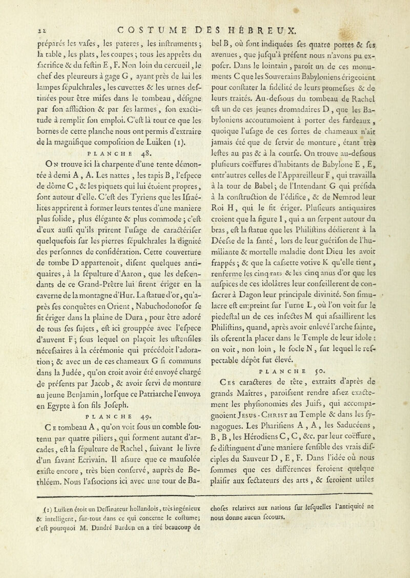 préparés les vafes, les parères, les inftruments ; la table, les plats, les coupes j tous les apprêts du facrifice & du feftin E , F. Non loin du cercueil, le chef des pleureurs à gage G , ayant près de lui les lampes fépulchrales, les cuvettes & les urnes def- tinées pour être mifes dans le tombeau , défigne par fon affliétion & par fes larmes, fon exadfci- tude à remplir fon emploi. C’eft là tout ce que les bornes de cette planche nous ont permis d’extraire delà magnifique compofition de Luilcen (i). PLANCHE 48. O N trouve ici là charpente d’une tente démon- tée à demi A , A. Les nattes , les tapis B, l’efpece de dôme G , & les piquets qui lui étoient propres, font autour d’elle. C’efl: des Tyriens que les Ifraé- îites apprirent à former leurs tentes d’une maniéré plus folide, plus élégante & plus commode 5 c’eft d’eux aufîi qu’ils prirent l’ufage de caraétérifer quelquefois fur les pierres fépulchrales la dignité des perfonnes de confidération. Cette couverture de tombe D appartenoit, difenc quelques anti- quaires 5 à la fépulture d’Aaron , que les defcen- dants de ce Grand-Prêtre lui firent ériger en la caverne de la montagne d’Hur. La ftatue d’or, qu’a- près fes conquêtes en Orient, Nabuchodonofor fe lit ériger dans la plaine de Dura, pour être adoré de tous fes fujets, eft ici grouppée avec l’efpece d’auvent F j fous lequel on plaçoit les uftenfiles nécefsaires à la cérémonie qui précédoit l’adora- tion-, & avec un de ces chameaux G fi communs dans la Judée, qu’on croit avoir été envoyé chargé de préfents par Jacob, & avoir fervi de monture au jeune Benjamin, lorfque ce Patriarche l’envoya en Egypte à fon fils Jofeph. PLANCHE 49. C E tombeau A , qu’on voir fous un comble fou- tenu par quatre piliersqui forment autant d’ar- cades , eft la fépulture de Rachel, fuivant le livre d’un favanr Ecrivain. îl afsure que ce maufolée exiftc encore, très bien confervé, auprès de Be- thléem. Nous l’afsocions ici avec une tour de Ba- bel B, où font indiquées fes quatre portes & fes avenues, que jufqu’à préfent nous n’avons pu ex- pofer. Dans le lointain , paroît un de ces monu- ments C que les Souverains Babyloniens érigeoient pour conftater la fidélité de leurs promefses & de leurs traités. Au-defsous du tombeau de Rachel eft un de ces jeunes dromadaires D , que les Ba- byloniens accoutumoient à porter des fardeaux , quoique l’ufage de ces fortes de chameaux n’ait jamais été que de fervir de monture, étant très leftes au pas &: à la courfe. On trouve au-defsous plufieurs cocffures d’habitants de Babylone E , E, entr’autres celles de l’Appareilleur F , qui travailla à la tour de Babel j de l’Intendant G qui préfida à la conftruétion de l’édifice, & de Nemrod leur Roi H, qui le fit ériger. Plufieurs antiquaires croient que la figure I, qui a un ferpent autour du bras, eft la ftatue que les Philiftins dédièrent à la Déefse de la fanté, lors de leur guérifon de l’hu- miliante & mortelle maladie dont Dieu les avoir frappés y & que la cafsette votive K quelle tient, renferme les cinq rats ôc les cinq anus d’or que les aufpices de ces idolâtres leur confeillerent de con- facrer à Dagon leur principale divinité. Son fimu- lacre eft empreint fur l’urne L, où l’on voit fur le piedeftal un de ces infeéles M qui afsaillirent les Philiftins, quand, après avoir enlevé l’arche fainte, ils oferentla placer dans le Temple de leur idole : on voit, non loin , le focle N, fur lequel le ref- pectable dépôt fut élevé. PLANCHE 50. Ces caraéteres de tête, extraits d’après de grands Maîtres, paroifsent rendre afsez exade- ment les phyfionomies des Juifs, qui accompa- gnoient Jésus - Christ au Temple ôc dans les fy- nagogues. Les Pharifiens A , A, les Saducéens , B, B , les Hérodiens C, C, &c. par leur cocffure, fediftinguent d’une maniéré fenfible des vrais dif- ciples du Sauveur D , E, F. Dans l’idée où nous fommes que ces différences feroient quelque plaifir aux fedateurs des arts, ôc feroient utiles (i) Luiken étoit un DefTinateut hcllandois, très ingénieux chofes relatives aux nations fur lefquelles 1 antiquité ne fie intelligent, fur-tout dans ce qui concerne le coftumej nous donne aucun fecours.