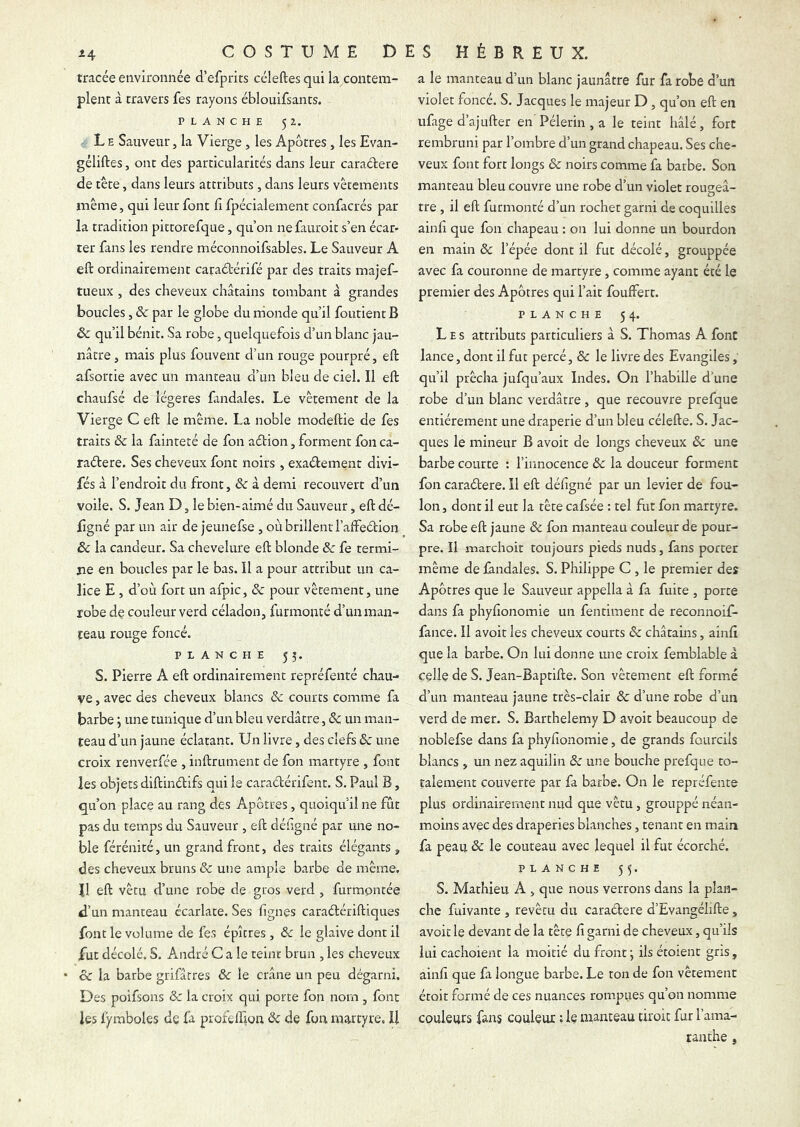 tracée environnée d’efprits céleftes qui la contem- plent à travers fes rayons éblouifsants. PLANCHE 52. L E Sauveur, la Vierge, les Apôtres, les Evan- géliftes, ont des particularités dans leur caraétere de tete, dans leurs attributs , dans leurs vêtements même, qui leur font lî fpécialement confacrés par la tradition pittorefque, qu’on ne fauroit s’en écar- ter fans les rendre méconnoifsables. Le Sauveur A eft ordinairement caraétérifé par des traits majef- tueux , des cheveux châtains tombant à grandes boucles, & par le globe du nionde qu’il foutient B & qu’il bénit. Sa robe, quelquefois d’un blanc jau- nâtre, mais plus fouvent d’un rouge pourpré, eft afsorcie avec un manteau d’un bleu de ciel. Il eft chaufsé de légères fandales. Le vêtement de la Vierge C eft le même. La noble modeftie de fes traits & la fainteté de fon aébion, forment fon ca- raétere. Ses cheveux font noirs , exaétement divi- fés à l’endroit du front, & à demi recouvert d’un voile. S. Jean D, le bien-aimé du Sauveur, eft dé- figné par un air de jeunefse , où brillent l’afFeétion ôc la candeur. Sa chevelure eft blonde ôc fe termi- ne en boucles par le bas. Il a pour attribut un ca- lice E , d’où fort un afpic, ôc pour vêtement, une robe de couleur verd céladon, furmonté d’un man- teau rouge foncé. PLANCHE 55. s. Pierre A eft ordinairement repréfenté chau- ve , avec des cheveux blancs ôc courts comme fa barbe j une tunique d’un bleu verdâtre, &: un man- teau d’un jaune éclatant. Un livre, des clefs ôc une croix renverfée , inftrument de fon martyre , font les objets diftinélifs qui le caraétérifent. S. Paul B, qu’on place au rang des Apôtres, quoiqu’il ne fût pas du temps du Sauveur , eft déiigné par une no- ble férénité, un grand front, des traits élégants , des cheveux bruns ôc une ample barbe de même. 11 eft vêtu d’une robe de gros verd , furmpntée d’un manteau écarlate. Ses lignes caraétériftiques font le volume de fes épîtres, ôc le glaive dont il fut décolé. S. André Cale teint brun , les cheveux cc la barbe grifatres ôc le crâne un peu dégarni. Des poifsons ôc la croix qui porte fon nom , font les fymboles de la profellion ôc de fon martyre, U a le manteau d’un blanc jaunâtre fur fa robe d’un violet foncé. S. Jacques le majeur D, qu’on eft en ufage d’ajufter en'Pèlerin, a le teint hâlé, fort rembruni par l’ombre d’un grand chapeau. Ses che- veux font fort longs ôc noirs comme fa barbe. Son manteau bleu couvre une robe d’un violet rougeâ- tre , il eft furmonté d’un rocher garni de coquilles ainli que fon chapeau : on lui donne un bourdon en main Ôc l’épée dont il fut décolé, grouppée avec fa couronne de martyre, comme ayant été le premier des Apôtres qui l’ait fouffert. PLANCHE 54. Les attributs particuliers à S. Thomas A font lance, dont il fut percé, ôc le livre des Evangiles, qu’il prêcha jufqu’aux Indes. On l’habille d'une robe d’un blanc verdâtre, que recouvre prefque entièrement une draperie d’un bleu célefte. S. Jac- ques le mineur B avoir de longs cheveux ôc une barbe courte : l’innocence Ôc la douceur forment fon caraétere. Il eft déligné par un levier de fou- lon , dont il eut la tête cafsée : tel fut fon martyre. Sa robe eft jaune ôc fon manteau couleur de pour- pre. Il marchoit toujours pieds nuds, fans porter même de fandales. S. Philippe C , le premier des Apôtres que le Sauveur appella à fa fuite , porte dans fa phyfionomie un fentiment de reconnoif- fance. Il avoir les cheveux courts ôc châtains, ainli que la barbe. On lui donne une croix femblable à celle de S. Jean-Baptifte. Son vêtement eft formé d’un manteau jaune très-clair ôc d’une robe d’un verd de mer. S. Barthélémy D avoir beaucoup de noblefse dans fa phylionomie, de grands fourcils blancs , un nez aquilin ôc une bouche prefque to- talement couverte par fa barbe. On le repréfente plus ordinairement nud que vêtu, grouppé néan- moins avec des draperies blanches, tenant en main fa peau ôc le couteau avec lequel il fut écorché. PLANCHE 55. S. Mathieu A , que nous verrons dans la plan- che fuivante , revêtu du caraétere d’Evangéhfte, avoic le devant de la tête lî garni de cheveux, qu’ils lui cachoient la moitié du front j ils étoient gris, ainli que fa longue barbe. Le ton de fon vêtement étoit formé de ces nuances rompues qu’on nomme couleurs fans couleur : le manteau droit fur l’ama- ranthe ,