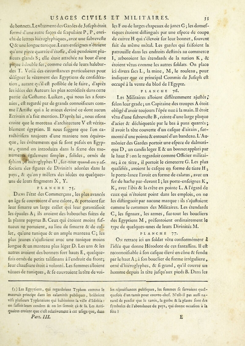 tîe bonnets.Le vccement des Gardes de Jofeph étoit formé d'une autre Eicon de fcapulaire P , P , enri- chi de lettres hiéroglyphiques, avec une fubrevefte Q une longue tunique..Leurs enfeignes n’étoienc qu’une piece quarrée d’étofîe, d’où pendoient plu- fieurs glands S ; elle étoit attachée au bout d’une pique à double fer, comme celui de leurs halebar- des T. Voilà des circonlàances particulières pour déiigner le vêtement des Egyptiens de confidéra- tion , autant c-i’il eft poUible de le faire, d’après les idées des Auteurs les plus accrédités dans cette partie du Coftume. Luiken , qui nous les a four- nies , eft regardé par de grands connoifseurs com- me l’Artifte qui a le mieux deviné ce dont aucun Ecrivain n’a fait mention. D’après lui, nous ofons croire que le morceau d’architecture V eft vérita- blement égyptien. Il nous fuggere que l’on ca- raclerilera toujours d’une maniéré non équivo- que , les événements qui fe font pafsés en Egyp- te , quand on introduira dans la feene des mo- numents également fimples , folides, ornés de fphinx , d’hiéroglyphes U , fur-tout quand en y af- fociera des hgures de Divinités adorées dans le pays , A qu’on y mêlera des idoles ou quelques- uns de leurs fragments X , Y. PLANCHE 75, Dans l’état des Commerçans, les plus avancés en âge fe couvroient d’une calote, & portoientfur leur fimarre un large collet qui leur garantifsoic les épaules A ; ils avoient des babouches faites de la plante papyrus B. Ceux qui étoient moins faf- tuêux ne portoient, au lieu de fimarre & de col- let, qu’une tunique & un ample manteau C j les plus jeunes s’ajuftoient avec une tunique moins longue de un manteau plus léger D. Les uns & les autres avoient des bonnets fort hauts E, quelque- fois ornés de petits talifmans à l’endroit du front j leur chaufsure étoit à volonté. Les femmes alloienc vécues de nuiiques, & fe couvroient la tète de voi- les F ou de larges chapeaux de joncs G ^ les domef- tiques étoient diftingués par une efpece de coupe de cuivre H qui s’élevoit fur leur bonnet, fouvent fait du même métal. Les gardes qui faifoient la patrouille dans les endroits deftinés au commerce I, arboroient les étendards de la nation K, & étoient vêtus comme les autres foldats. On place ici divers facs L, la mine, M, le rouleau , pour indiquer que ce principal Commis de Jofeph eft occupé à la vente du bled de l’Egypte. PLANCHE 7<J. Les Militaires alloient différemment ajuftés; félon leur grade ^ un Capitaine des troupes A étoit obligé d’avoir toujours l’épée nue à la main. Il étoit vêtu d’une fubrevefte B , ceinte d’une large plaque d’acier & déchiquetée par le bas à pans quarrés ; il avoir la tête couverte d’un cafque d’airain , fur- monté d’une pointe ôc entouré d’un bandeau. L’Au- mônier des Gardes portoit une efpece de dalmati- que D , un candis leger E & un bonnet applari par le haut F : on le regardoit comme Officier militai- re; à ce titre, il portoit le cimeterre G. Les plus qualifiés, avoient le cafque en forme de tiare H ; le porte-lance l’avoir en forme de calatus , avec un fer de hache par-devant I ; les porte-enfeignes K , K J avec l’ibis & la crête en pointe L. A l’égard de ceux qui n’étoient point dans les emplois, on ne les diftinguoit par aucune marque ; ils s’ajuftoient comme le com.mun des Militaires. Les étendards C, les fignaux, les armes, fur-tout les boucliers des Egyptiens M , préfentoient ordinairement le type de quelques-unes de leurs Divinités M. PLANCHE 77. On retrace ici un foldat vêtu conformément à l’idée que donne Hérodote de ces fantaffins. 11 eft reconnoifsable à fon cafque élevé en cône de fendu par le haut A ; à fon bouclier de forme irrégulière, orné d’hiéroglyphes, de fi grand, qu’il couvre un homme depuis la tête jufqu’aux pieds B. Dans les (i)Les Egy^-tiens, qui regardoient Typhon comme le les réjouifsances publiques, les femmes fe fervoient quel- mauvais principe dans les calamités publiques, brûloient quefois d’un tamis pour couvre-chef. N’eft-il pas aullî na- vifs plufieurs Typhoniens qui habitoient la ville d’Idithia : turel de penfer que le tamis, la gerbe & la plante font des on falToit leurs cendres & on les femoit ça & là. Les Anti- fymboles de l’abondance du pays, qui donne occaûou à la quaires croient que c’eft relativerasot à cet ufage que, dans fête î Pan. III. E