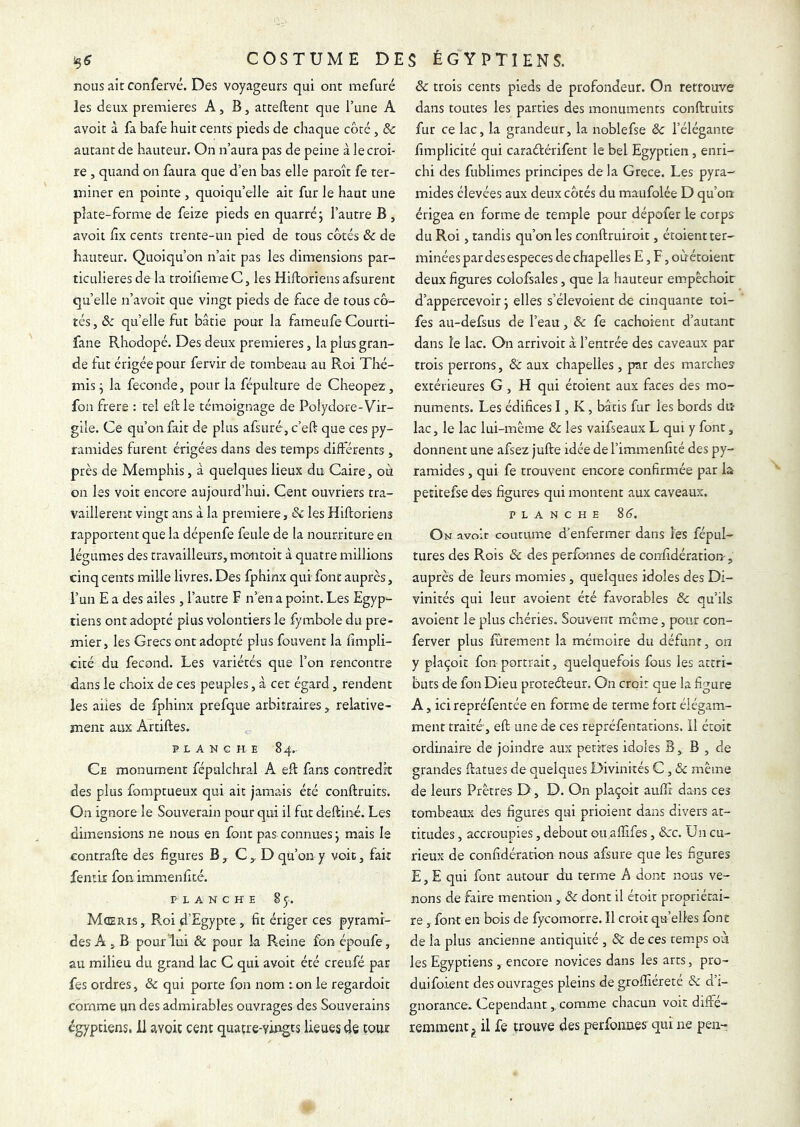 nous ait confervc. Des voyageurs qui ont mefuré les deux premières A, B, atteftent que Tune A avoir à fa bafe huit cents pieds de chaque côté, & autant de hauteur. On n’aura pas de peine à le croi- re , quand on faura que d’en bas elle paroît fe ter- miner en pointe , quoiqu’elle air fur le haut une plate-forme de feize pieds en quarré j l’autre B , avoir fix cents trente-un pied de tous côtés ôc de hauteur. Quoiqu’on n’ait pas les dimensions par- ticulières de la troilieme C, les Hiftoriens afsurent quelle n’avoir que vingt pieds de face de tous cô- tés, & quelle fut bâtie pour la fameufeCourti- fane Rhodopé. Des deux premières, la plus gran- de fut érigée pour fervir de tombeau au Roi Thé- mis ^ la fécondé, pour la fépulture de Cheopez , fon frere : tel eft le témoignage de Polydore-Vir- gile. Ce qu’on fait de plus afsuré, c’eft que ces py- ramides furent érigées dans des temps différents , près de Memphis, à quelques lieux du Caire, ou on les voit encore aujourd’hui. Cent ouvriers tra- vaillèrent vingt ans à la première, & les Hiftoriens rapportent que la dépenfe feule de la nourriture en légumes des travailleurs, montoit à quatre millions cinq cents mille livres. Des fphinx qui font auprès, l’un E a des ailes , l’autre F n’en a point. Les Egyp- tiens ontadopté plus volontiers le fymbole du pre- mier, les Grecs ont adopté plus fouvenr la fimpli- cité du fécond. Les variétés que l’on rencontre dans le choix de ces peuples, à cet égard, rendent les ailes de fphinx prefque arbitraires, relative- ment aux Artiftes. PLANCHE 84.. Ce monument fépulchral A eft fans contredit des plus fomptueux qui ait jamais été conftruits. On ignore le Souverain pour qui il fut deftine. Les dimensions ne nous en font pas connues j mais le eontrafte des figures B, C,, D qu’on y voit, fait fentit fon immenfité. PLANCHE 8 y. Mceris, R:oi d’Egypte, fit ériger ces pyrami- des A , B pour lui & pour la Pleine fon époufe, au milieu du grand lac C qui avoir été creufé par fes ordres, & qui porte fon nom i on le regardoit comme un des admirables ouvrages des Souverains égyptiens, il avoit cent quatre-vingts lieues de tour & trois cents pieds de profondeur. On retrouve dans toutes les parties des monuments conftruits fur ce lac, la grandeur, la noblefse & l’élégante fimplicité qui caraélérifent le bel Egyptien, enri- chi des fublimes principes de la Grece. Les pyra- mides élevées aux deux côtés du maufolée D qu’on érigea en forme de temple pour dépofer le corps du Roi, tandis qu’on les conftruiroit, étoient ter- minées pardesespeces de chapelles E, F, oùétoienr deux figures colofsales, que la hauteur empêchoir d’appercevoir j elles s’élevoient de cinquante toi- fes au-defsus de l’eau, & fe cachoient d’autant dans le lac. On arrivoit à l’entrée des caveaux par trois perrons, & aux chapelles, pr des marches extérieures G, H qui étoient aux faces des mo- numents. Les édifices I, K, bâtis fur les bords du lac, le lac lui-mème & les vaifseaux L qui y font, donnent une afsez jufte idée de l’immenfité des py- ramides , qui fe trouvent encore confirmée par la petitefse des figures qui montent aux caveaux. PLANCHE 8(5. On avoit coutume d’enfermer dans les fépul- tures des Rois & des perfonnes de confidération, auprès de leurs momies, quelques idoles des Di- vinités qui leur avoienr été favorables & qu’ils avoient le plus chéries. Souvent même, pour con- ferver plus fûrement la mémoire du défunt, on y plaçoit fon portrait, quelquefois fous les attri- buts de fon Dieu proteéteur. On croit que la figure A, ici repréfentée en forme de terme fort élégam- ment traité, eft une de ces repréfentations. Il étoit ordinaire de joindre aux petites idoles B, B , de grandes ftatues de quelques Divinités C, & même de leurs Prêtres D, D. On plaçoit aufli dans ces tombeaux des figures qui prioient dans divers at- titudes , accroupies, debout ou.aftîfes, &c. Un cu- rieux de confîdération nous afsure que les figures E, E qui font autour du terme A dont nous ve- nons de faire mention , & dont il étoit propriétai- re , font en bois de fycomorre. Il croit quelles font de la plus ancienne antiquité , & de ces temps où les Egyptiens , encore novices dans les arts, pro- duifoient des ouvrages pleins de groftiéreté & d’i- gnorance. Cependant,, comme chacun voit diffé- remment^ il fe trouve des perfonnes qui ne pen-