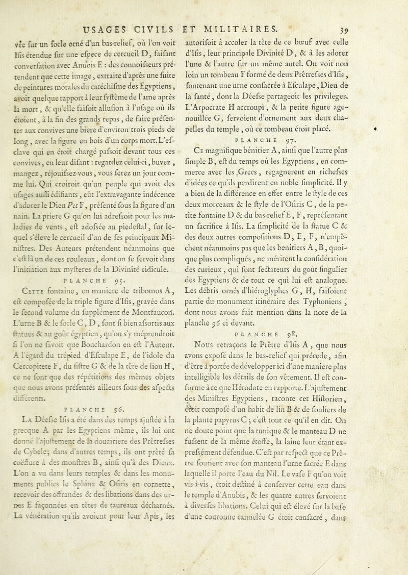 vce fur un focle orné d’un bas-relief, où l’on voie Ifis écendue fur une efpece de cercueil D, faifant converfuion avec Anùois E : des connoifseurs pré- tendent que certe image, extraite d’après une fuite de peintures morales du catéchifme des Egyptiens, avoir quelque rapport à leur fyftême de l’ame après la mort, «Sc quelle taifoit alliuion à l’ufage où ils étoient, à la En des grands repas, de faire préfen- ter aux com-ives une biere d’environ trois pieds de Ion? , avec la hgure en bois d’un corps mort. L’ef- clave qui en étoit chargé pafsoit devant tous ces convives, en leur difant ; regardez celui-ci, buvez , mangez , réjouifsez-vous, vous ferez un jour com- me lui. Qui croiroit qu’un peuple qui avoir des ufages aulîî edihants , eût l’extravagante indécence d’adorer le Dieu Pet F, préfenté fous la figure d’un nain. La priere G qu’on lui adrefsoit pour les ma- ladies de vents, ell: adofsée au piedeftal, fur le- quel s’eleve le cercueil d’un de fes principaux Mi- nières. Des Auteurs prétendent néanmoins que c’eft là un de ces rouleaux, dont on fe fervoit dans l'initiation aux myfteres de la Divinité ridicule. PLANCHE 55. Cette fontaine, en maniéré de tribomos A, eit compofee de la triple figure d’ilis, gravée dans le fécond volume du fupplément de Montfaucori. L’urne B & le focle C, D , font fi bienafsortis aux ftarues de au goût égyptien, qu’on s’y méprendroit fi l’on ne favoit que Bouchardon en eft l’Auteur. A l'egard du trépied d’Efculape E, de l’idole du Cercopitete E, du fiftre G & de la tête de lion H, ce ne font que des répétitions des mêmes objets eue nous avons préfentés ailleurs fous des afpecls ciifjrents. PLANCHE Ç)6. La Dcêfsê Lis a été dans des temps ajuftée à la grecque A par les Egyptiens même, ils lui ont donné rajuifement de la douairière des Prêtrefses de Cybele; dans d’autres temps, ils ont prêté fa cocrure a des monftres B, ainfi qu’à des Dieux. L'on a vu dans leurs temples & dans les monu- ments publics le Sphinx & Ofiris en cornette, recevoir des offrandes & des libations dans des ur- nes E façonnées en têtes de taureaux décharnés. La vénération qu’ils avoient pour leur Apis, les autorifoit à accoler la tête de ce bœuf avec celle d’Ifis, leur principale Divinité D, & à les adorer l’une (Sc l’autre fur un même autel. On voit non loin un tombeau F formé de deux Prêtrefses d’Ifis, foutenant une urne confacrée à Efculape, Dieu de la fanté, dont la Déefse partageoit les privilèges. L’Arpocrate H accroupi, & la petite figure âge-, nouillée G, fervoient d’ornement aux deux cha- pelles du temple , où ce tombeau étoit placé. PLANCHE ÇjJ. Ce magnifique bénitier A, ainfi que l’autre plus fimple B, eft du temps où les Egyptiens, en com- merce avec les .Grecs, regagnèrent en richefses d’idées ce qu’ils perdirent en noble fimplicité. Il y a bien de la différence en effet entre le ftyle de ces deux morceaux de le ftyle de l’Oliris C, de la pe- tite fontaine D & du bas-relief E, F , repréfentant un facrifice à Ifis. La fimplicité de la ftatue C & des deux autres compofitions D, E, F, n’empê- chent néanmoins pas que les bénitiers A, B, quoi- que plus compliqués , ne méritent la confidération des curieux , qui font feétateurs du goût fingulier des Egyptiens & de tout ce qui lui eft: analogue. Les débris ornés d’hiéroglyphes G, H, faifoient partie du monument itinéraire des Typhoniens , dont nous avons fait mention dans la note de la planche ^6 ci devant. PLANCHE 98. Nous retraçons le Prêtre d’Ifis A , que nous avons expofé dans le bas-relief qui précédé, afin d’être à portée de développer ici d’une maniéré plus intelligible les détails de fon vêtement. II eft: con- forme à ce que Hérodote en rapporte. L’ajuftement des Miniffres Egyptiens, raconte cet Hiftorien, érbit compofé d’un habit de lin B & de fouliers de la plante papyrus C 3 c’eft: tout ce qu’il en dit. On ne doute point que la tunique & le manteau D ne fufsent de la même étoffe, la laine leur étant ex- prefsément défendue. C’eft: par refpecc que ce Prê- tre foutient avec fon manteau l’urne facrée E dans laquelle il porte l’eau du Nil. Le vafe F qu’on voit vis-à-vis, étoit deftiné à conferver cette eau dans le temple d’Anubis, & les quatre autres fervoient à diverfes libations. Celui qui eft élevé fur la bafe d uns couronne cannelée G étoit confacré , dans