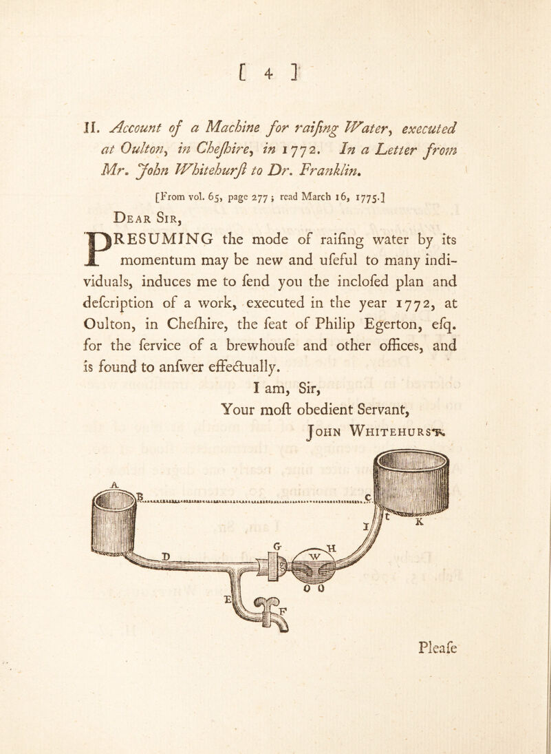 JI. Account of a Machine for raifing Water ^ executed at Quit on % in Chepire, in 1772. In a Letter from Mr. John Whitehurfl to Dr. Franklin. [From vol. 65, page 277 $ read March 16, 1775.] Dear Sir, PRESUMING the mode of raffing water by its momentum may be new and ufeful to many indi- viduals, induces me to fend you the inclofed plan and defcription of a work, executed in the year 1772, at Oulton, in Chefhire, the feat of Philip Egerton, efq. for the fervice of a brewhoufe and other offices, and is found to anfwer effectually. I am, Sir, Your moft obedient Servant, John Whitehurst*. Pleafe