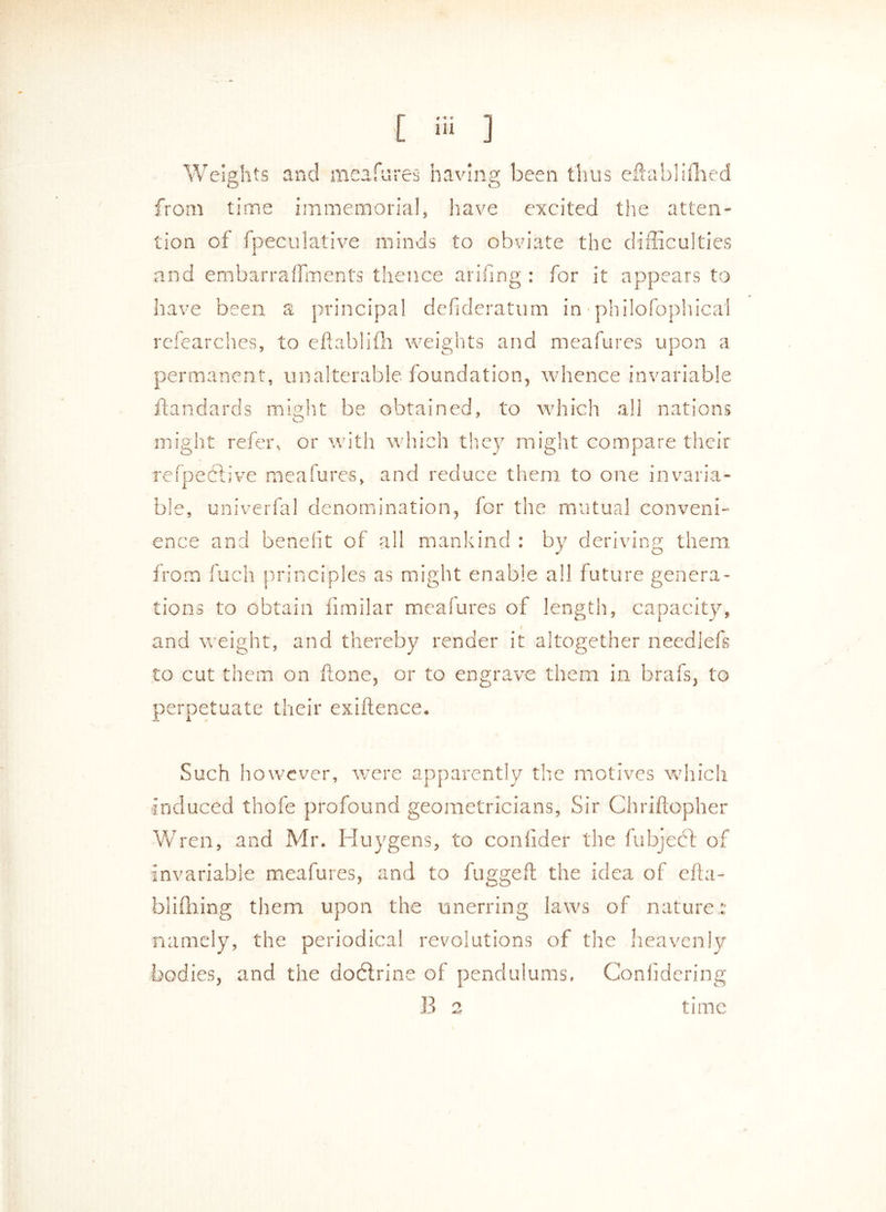Weights and meafures having been thus eftablifhed from time immemorial, have excited the atten- tion of Speculative minds to obviate the difficulties and embarraffments thence arifing: for it appears to have been a principal defideratum in philosophical refearches, to eftablifh weights and meafures upon a permanent, unalterable foundation, whence invariable Standards might be obtained, to which all nations might refer, or with which they might compare their relpective meafures, and reduce them to one invaria- ble, univerfal denomination, for the mutual conveni- ence and benefit of all mankind : by deriving them from fuch principles as might enable all future genera- tions to obtain Similar meafures of length, capacity, I and weight, and thereby render it altogether needlefs to cut them on hone, or to engrave them in brafs, to perpetuate their exiftence. Such however, were apparently the motives which induced thofe profound geometricians, Sir Chriftopher Wren, and Mr. Huygens, to confider the Subject of invariable meafures, and to fuggeft the idea of efta- blifhing them upon the unerring laws of nature: namely, the periodical revolutions of the heavenly bodies, and the dodtrine of pendulums, Confidering B 2 time