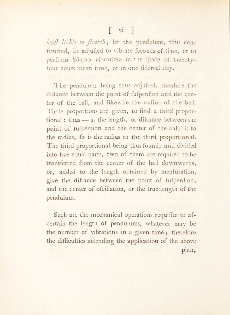 leajl liable to Jlretch; let the pendulum, thus con- ftrudled, be adjufted to vibrate feconds of time, or to perform 86400 vibrations in the fpace of twenty- four hours mean time, or in one iidereal day. The pendulum being thus adjufted, meafure the diftance between the point of fufpenfion and the cen- ter of the ball, and likewife the radius of 'else ball. Thefe proportions are given, to find a third propor- tional : thus — as the length, or diftance between the point of fufpenfion and the center of the ball, is to the radius, fo is the radius to the third proportional. The third proportional being thus found, and divided into five equal parts, two of them are required to be transferred from the center of the ball downwards, or, added to the length obtained by menfuration, give the diftance between the point of fufpenfion, and the center of ofcillation, or the true length of the pendulum. Such are the mechanical operations requifite to as- certain the length of pendulums, whatever may be the number of vibrations in a given time ; therefore the difficulties attending the application of the above plan.