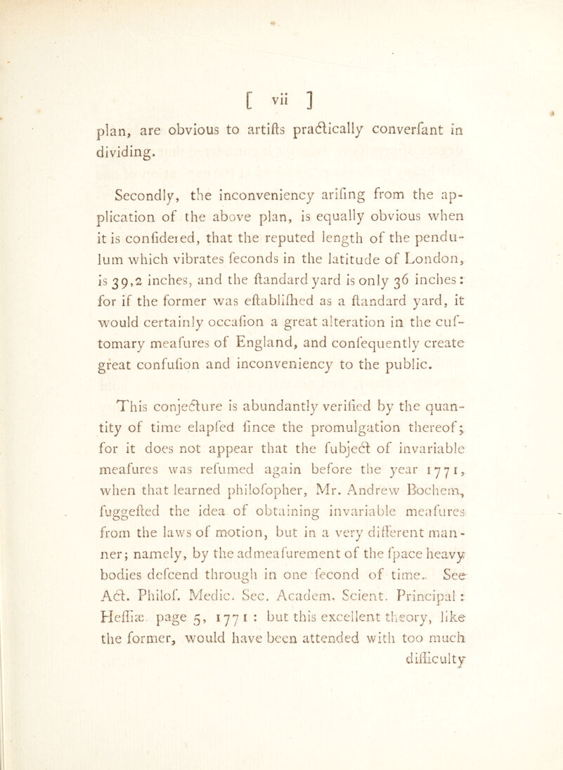 plan, are obvious to artifts prabtically converfant in dividing. Secondly, the inconveniency ariilng from the ap- plication of the above plan, is equally obvious when it is confideied, that the reputed length of the pendu- lum which vibrates feconds in the latitude of London, is 39,2 inches, and the ftandard yard is only 36 inches: for if the former was eftablifhed as a ftandard yard, it would certainly occafton a great alteration in the cuf- tomary meafures of England, and confequently create great confufion and inconveniency to the public. This conjefture is abundantly verified by the quan- tity of time elapfed fince the promulgation thereof; for it does not appear that the fubject of invariable meafures was refumed again before the year 1771, when that learned philofopher, Mr. Andrew Rochem, fuggefted the idea of obtaining invariable meafures from the laws of motion, but in a very different man - ner; namely, by the admeafurement of the fpace heavy See Act. Philof. Medic. Sec. Academ. Scient. Principal : Eleflise. page 5, 1771: but this excellent theory, like the former, would have been attended with too much difficulty bodies defcend through in one fecond of tim o V—/ oj