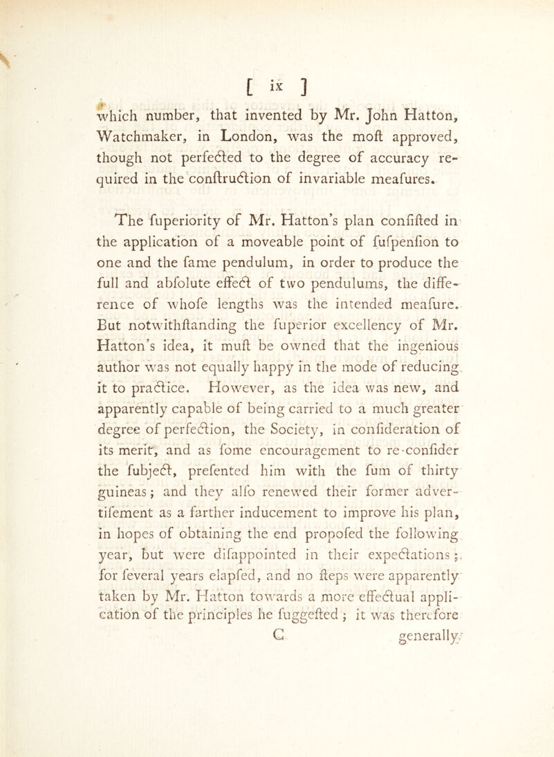 which number, that invented by Mr. John Hatton, Watchmaker, in London, was the moft approved, though not perfected to the degree of accuracy re- quired in the conftrution of invariable meafures. The fuperiority of Mr. Hatton’s plan confifted in the application of a moveable point of fufpenfion to one and the fame pendulum, in order to produce the full and abfolute effet of two pendulums, the diffe- rence of whofe lengths was the intended meafure. But notwithstanding the fuperior excellency of Mr. Hatton’s idea, it muft be owned that the ingenious author was not equally happy in the mode of reducing it to practice. However, as the idea was new, and apparently capable of being carried to a much greater degree of perfection, the Society, in conlideration of its merit, and as fome encouragement to re-confider the fubjet, prefented him with the fum of thirty guineas; and they alfo renewed their former adver- tifement as a farther inducement to improve his plan, in hopes of obtaining the end propofed the following year, but were difappointed in their expectations;, for feveral years elapfed, and no fteps were apparently taken by Mr. Hatton towards a more effectual appli- cation of the principles he fuggefted ; it was therefore G generally;