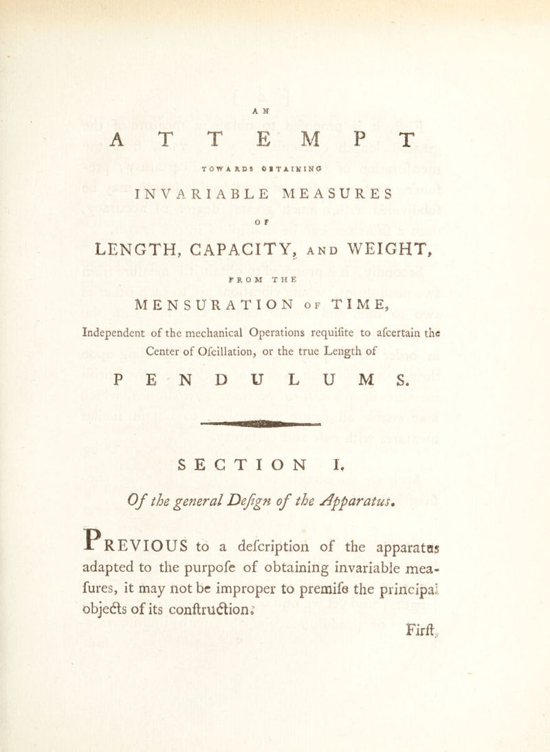 A N A T T E M P T TOWARDS 01 TAILING INVARIABLE MEASURES O F LENGTH, CAPACITY, and WEIGHT, FROM THE MENSURATION of TIME, Independent of the mechanical Operations requifite to afcertain the Center of Ofcillation, or the true Length of PENDULUMS. SECTION 1. Of the general Defign of the apparatus. A REVIOUS to a defcriptlon of the apparates adapted to the purpofe of obtaining invariable mea- fures, it may not be improper to premife the principal objects of its conftru&ion FirfL