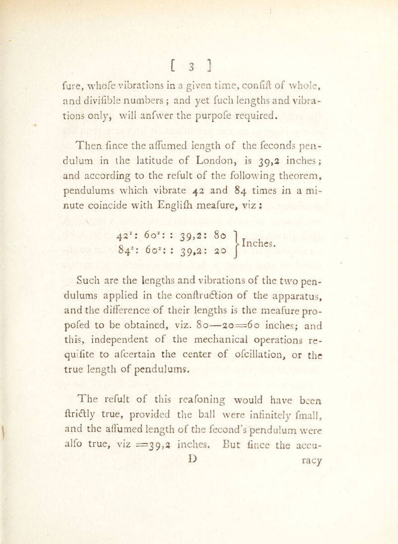 fure, whofe vibrations in a given time, confift of whole, and divisible numbers; and yet fuels lengths and vibra- tions only, will anfwer the purpofe required. Then fince the affumed length of the feconds pen- dulum in the latitude of London, is 39,2 inches; and according to the refult of the following theorem, pendulums which vibrate 4a and 84 times in a mi- nute coincide with Englifh meafure, viz : 422 : 602: : 39,2: 80 1 , c > Inches. : 6<T: • 39.2: 20 j Such are the lengths and vibrations of the two pen- dulums applied in the conftrudlion of the apparatus, and the difference of their lengths is the meafure pro- pofed to be obtained, viz. 80—20=60 inches; and this, independent of the mechanical operations re- quifite to afeertain the center of ofcillation, or the true length of pendulums. The refult of this reafoning would have been ftridlly true, provided the ball were infinitely final], and the aflumed length of the fecond s pendulum were alfo true, viz =39,2 inches. But fince the accu- D racy