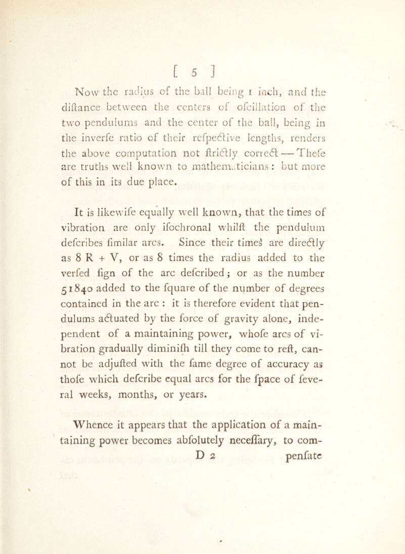 Now the radius of the ball being i inch, and the diftance between the centers of ofcillation of the two pendulums and the center of the ball, being in the inverfe ratio of their refpedfive lengths, renders the above computation not flridlly corredl — The-fe are truths well known to mathematicians: but more of this in its due place. It is likewife equally well known, that the times of vibration are only ifochronal whilft the pendulum defcribes limilar arcs. Since their time3 are diredtly as 8 R + V, or as 8 times the radius added to the verfed iign of the arc delcribed; or as the number 51840 added to the fquare of the number of degrees contained in the arc : it is therefore evident that pen- dulums actuated by the force of gravity alone, inde- pendent of a maintaining power, whofe arcs of vi- bration gradually diminifh till they come to reft, can- not be adjufted with the fame degree of accuracy as thofe which defcribe equal arcs for the fpace of feve- ral weeks, months, or years. Whence it appears that the application of a main- taining power becomes abfolutely neceflary, to com- D 2 penfatc