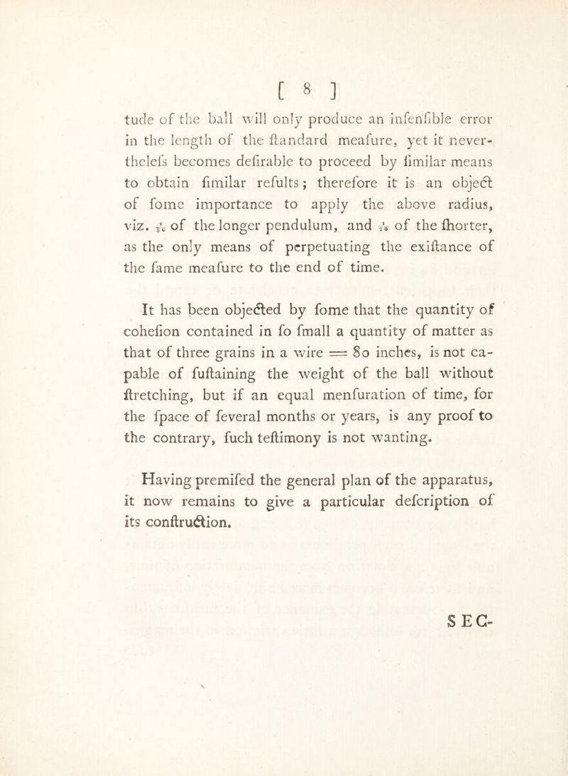 [ * ] tude of the ball will only produce an infenfible error in the length of the ftandard meafure, yet it never- thelefs becomes delirable to proceed by iimilar means to obtain fimilar refults; therefore it is an objedl of fome importance to apply the above radius, viz. *v of the longer pendulum, and of the fhorter, as the only means of perpetuating the ex i fiance of the fame meafure to the end of time. It has been objected by fome that the quantity of cohefion contained in fo fmall a quantity of matter as that of three grains in a wire — So inches, is not ca- pable of fuftaining the weight of the ball without firetching, but if an equal menfuration of time, for the fpace of feveral months or years, is any proof to the contrary, fuch teflimony is not wanting. Having premifed the general plan of the apparatus, it now remains to give a particular defeription of its conftrutftion. SEC-