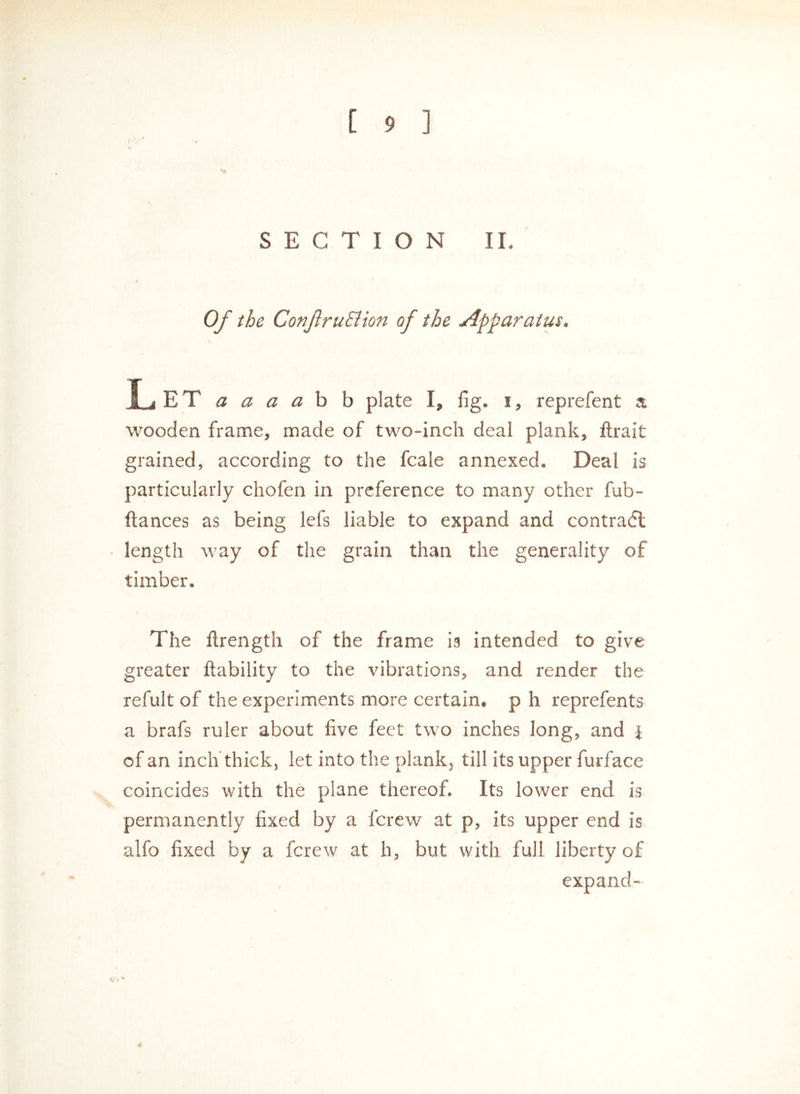 SECTION II. Of the ConJlruSiion of the Apparatus. Let a a a a b b plate I, fig. i, reprefent a wooden frame, made of two-inch deal plank, ftrait grained, according to the fcale annexed. Deal is particularly chofen in preference to many other fub- ftances as being lefs liable to expand and contradl length way of the grain than the generality of timber. The llrength of the frame is intended to give greater liability to the vibrations, and render the refult of the experiments more certain, p h reprefents a brafs ruler about five feet two inches long, and } of an inch thick, let into the plank, till its upper furface coincides with the plane thereof. Its lower end is permanently fixed by a fcrew at p, its upper end is alfo fixed by a fcrew at h, but with full liberty of expand- VJ