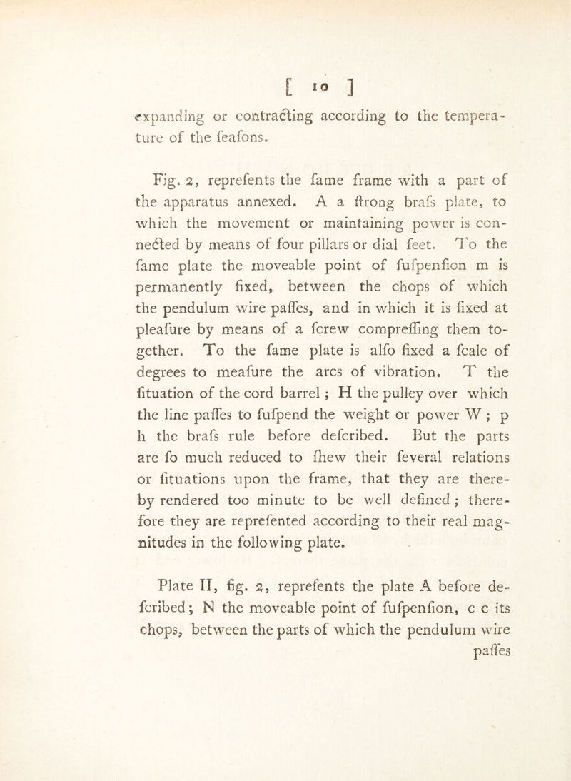 [ » ] expanding or contracting according to the tempera- ture of the feafons. Fig. 2, reprefents the fame frame with a part of the apparatus annexed. A a ftrong brafs plate, to which the movement or maintaining power is con- nected by means of four pillars or dial feet. To the fame plate the moveable point of fufpenfion m is permanently fixed, between the chops of which the pendulum wire paffes, and in which it is fixed at pleafure by means of a fcrew compreffing them to- gether. To the fame plate is alfo fixed a fcale of degrees to meafure the arcs of vibration. T the fituation of the cord barrel ; H the pulley over which the line paffes to fufpend the weight or power W ; p h the brafs rule before defcribed. But the parts are fo much reduced to fhew their feveral relations or fituations upon the frame, that they are there- by rendered too minute to be well defined ; there- fore they are reprefented according to their real mag- nitudes in the following plate. Plate 11, fig. 2, reprefents the plate A before de- fcribed ; N the moveable point of fufpenfion, c c its chops, between the parts of which the pendulum wire pa lies